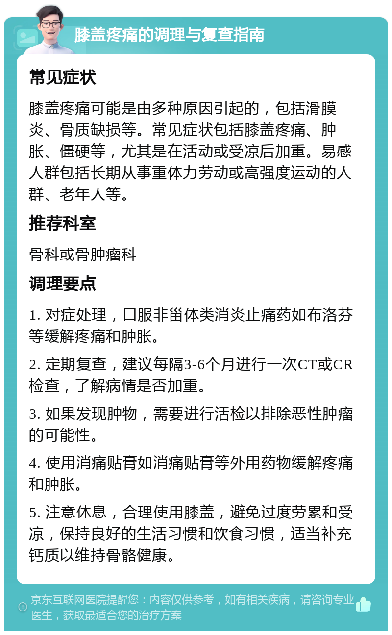 膝盖疼痛的调理与复查指南 常见症状 膝盖疼痛可能是由多种原因引起的，包括滑膜炎、骨质缺损等。常见症状包括膝盖疼痛、肿胀、僵硬等，尤其是在活动或受凉后加重。易感人群包括长期从事重体力劳动或高强度运动的人群、老年人等。 推荐科室 骨科或骨肿瘤科 调理要点 1. 对症处理，口服非甾体类消炎止痛药如布洛芬等缓解疼痛和肿胀。 2. 定期复查，建议每隔3-6个月进行一次CT或CR检查，了解病情是否加重。 3. 如果发现肿物，需要进行活检以排除恶性肿瘤的可能性。 4. 使用消痛贴膏如消痛贴膏等外用药物缓解疼痛和肿胀。 5. 注意休息，合理使用膝盖，避免过度劳累和受凉，保持良好的生活习惯和饮食习惯，适当补充钙质以维持骨骼健康。