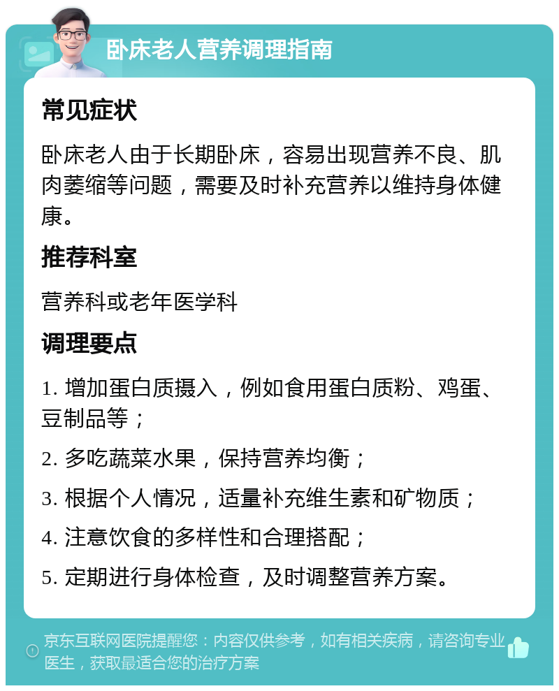 卧床老人营养调理指南 常见症状 卧床老人由于长期卧床，容易出现营养不良、肌肉萎缩等问题，需要及时补充营养以维持身体健康。 推荐科室 营养科或老年医学科 调理要点 1. 增加蛋白质摄入，例如食用蛋白质粉、鸡蛋、豆制品等； 2. 多吃蔬菜水果，保持营养均衡； 3. 根据个人情况，适量补充维生素和矿物质； 4. 注意饮食的多样性和合理搭配； 5. 定期进行身体检查，及时调整营养方案。