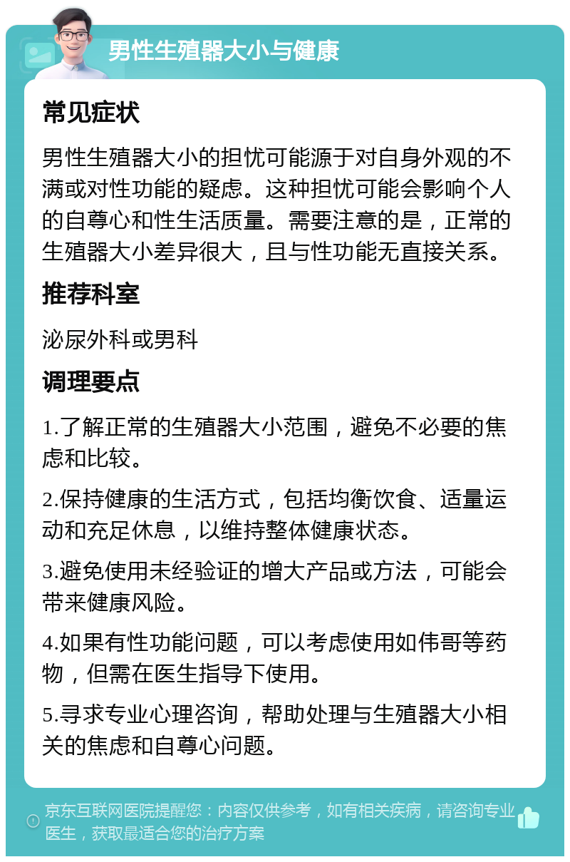 男性生殖器大小与健康 常见症状 男性生殖器大小的担忧可能源于对自身外观的不满或对性功能的疑虑。这种担忧可能会影响个人的自尊心和性生活质量。需要注意的是，正常的生殖器大小差异很大，且与性功能无直接关系。 推荐科室 泌尿外科或男科 调理要点 1.了解正常的生殖器大小范围，避免不必要的焦虑和比较。 2.保持健康的生活方式，包括均衡饮食、适量运动和充足休息，以维持整体健康状态。 3.避免使用未经验证的增大产品或方法，可能会带来健康风险。 4.如果有性功能问题，可以考虑使用如伟哥等药物，但需在医生指导下使用。 5.寻求专业心理咨询，帮助处理与生殖器大小相关的焦虑和自尊心问题。