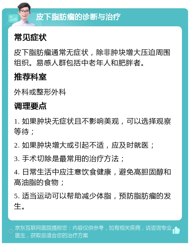 皮下脂肪瘤的诊断与治疗 常见症状 皮下脂肪瘤通常无症状，除非肿块增大压迫周围组织。易感人群包括中老年人和肥胖者。 推荐科室 外科或整形外科 调理要点 1. 如果肿块无症状且不影响美观，可以选择观察等待； 2. 如果肿块增大或引起不适，应及时就医； 3. 手术切除是最常用的治疗方法； 4. 日常生活中应注意饮食健康，避免高胆固醇和高油脂的食物； 5. 适当运动可以帮助减少体脂，预防脂肪瘤的发生。