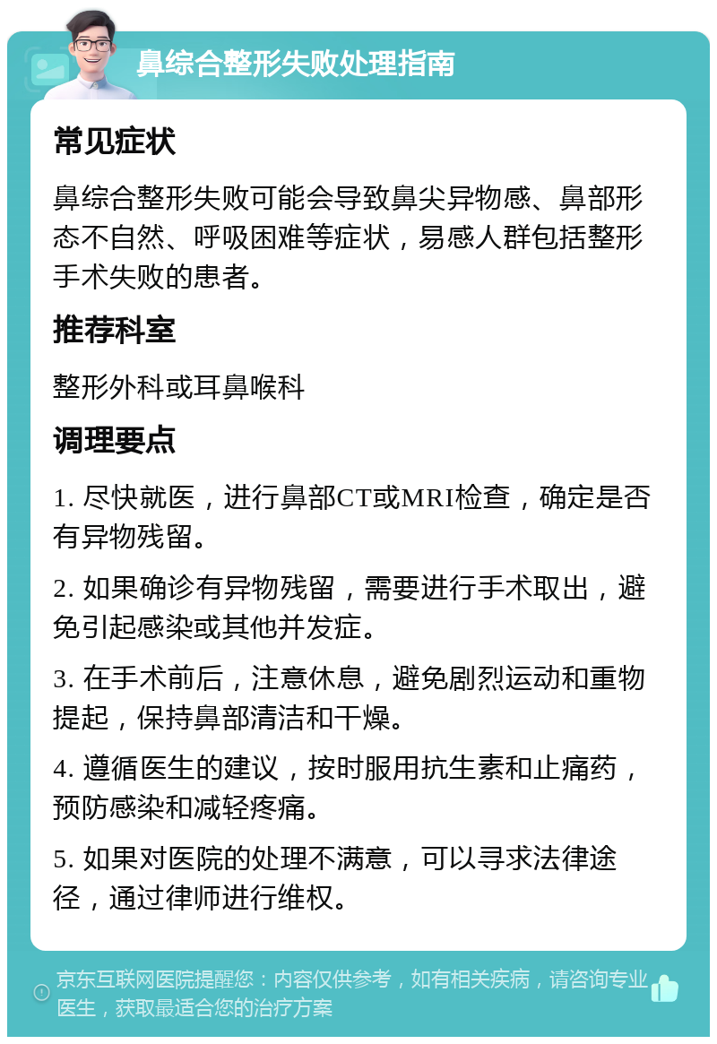 鼻综合整形失败处理指南 常见症状 鼻综合整形失败可能会导致鼻尖异物感、鼻部形态不自然、呼吸困难等症状，易感人群包括整形手术失败的患者。 推荐科室 整形外科或耳鼻喉科 调理要点 1. 尽快就医，进行鼻部CT或MRI检查，确定是否有异物残留。 2. 如果确诊有异物残留，需要进行手术取出，避免引起感染或其他并发症。 3. 在手术前后，注意休息，避免剧烈运动和重物提起，保持鼻部清洁和干燥。 4. 遵循医生的建议，按时服用抗生素和止痛药，预防感染和减轻疼痛。 5. 如果对医院的处理不满意，可以寻求法律途径，通过律师进行维权。