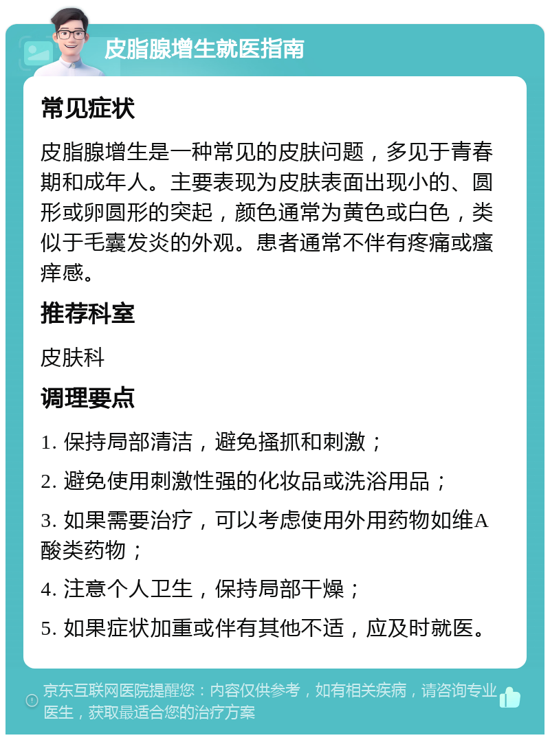 皮脂腺增生就医指南 常见症状 皮脂腺增生是一种常见的皮肤问题，多见于青春期和成年人。主要表现为皮肤表面出现小的、圆形或卵圆形的突起，颜色通常为黄色或白色，类似于毛囊发炎的外观。患者通常不伴有疼痛或瘙痒感。 推荐科室 皮肤科 调理要点 1. 保持局部清洁，避免搔抓和刺激； 2. 避免使用刺激性强的化妆品或洗浴用品； 3. 如果需要治疗，可以考虑使用外用药物如维A酸类药物； 4. 注意个人卫生，保持局部干燥； 5. 如果症状加重或伴有其他不适，应及时就医。