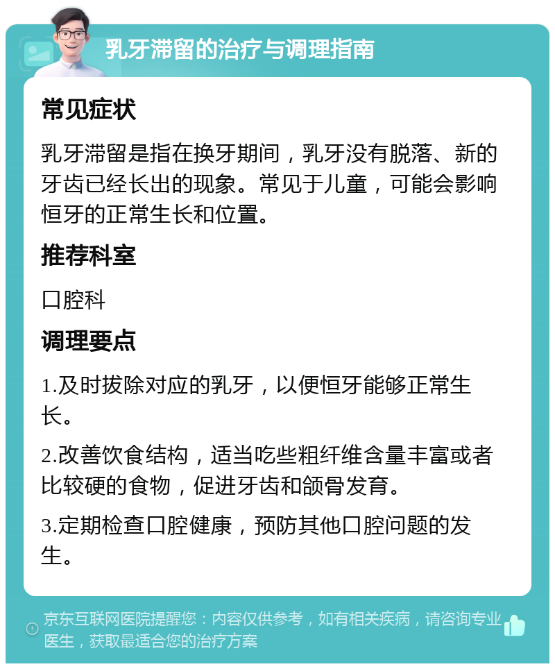 乳牙滞留的治疗与调理指南 常见症状 乳牙滞留是指在换牙期间，乳牙没有脱落、新的牙齿已经长出的现象。常见于儿童，可能会影响恒牙的正常生长和位置。 推荐科室 口腔科 调理要点 1.及时拔除对应的乳牙，以便恒牙能够正常生长。 2.改善饮食结构，适当吃些粗纤维含量丰富或者比较硬的食物，促进牙齿和颌骨发育。 3.定期检查口腔健康，预防其他口腔问题的发生。