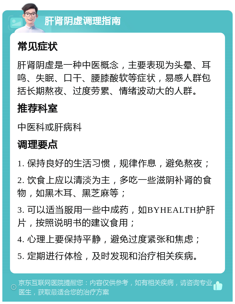 肝肾阴虚调理指南 常见症状 肝肾阴虚是一种中医概念，主要表现为头晕、耳鸣、失眠、口干、腰膝酸软等症状，易感人群包括长期熬夜、过度劳累、情绪波动大的人群。 推荐科室 中医科或肝病科 调理要点 1. 保持良好的生活习惯，规律作息，避免熬夜； 2. 饮食上应以清淡为主，多吃一些滋阴补肾的食物，如黑木耳、黑芝麻等； 3. 可以适当服用一些中成药，如BYHEALTH护肝片，按照说明书的建议食用； 4. 心理上要保持平静，避免过度紧张和焦虑； 5. 定期进行体检，及时发现和治疗相关疾病。