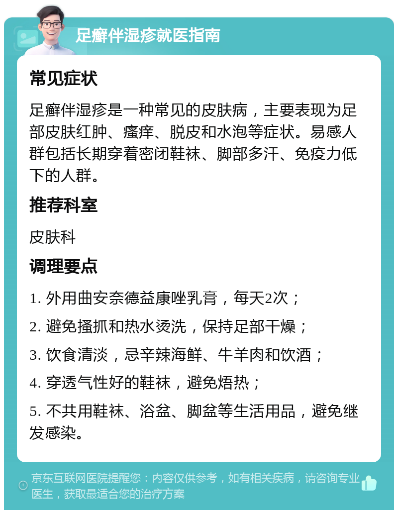 足癣伴湿疹就医指南 常见症状 足癣伴湿疹是一种常见的皮肤病，主要表现为足部皮肤红肿、瘙痒、脱皮和水泡等症状。易感人群包括长期穿着密闭鞋袜、脚部多汗、免疫力低下的人群。 推荐科室 皮肤科 调理要点 1. 外用曲安奈德益康唑乳膏，每天2次； 2. 避免搔抓和热水烫洗，保持足部干燥； 3. 饮食清淡，忌辛辣海鲜、牛羊肉和饮酒； 4. 穿透气性好的鞋袜，避免焐热； 5. 不共用鞋袜、浴盆、脚盆等生活用品，避免继发感染。