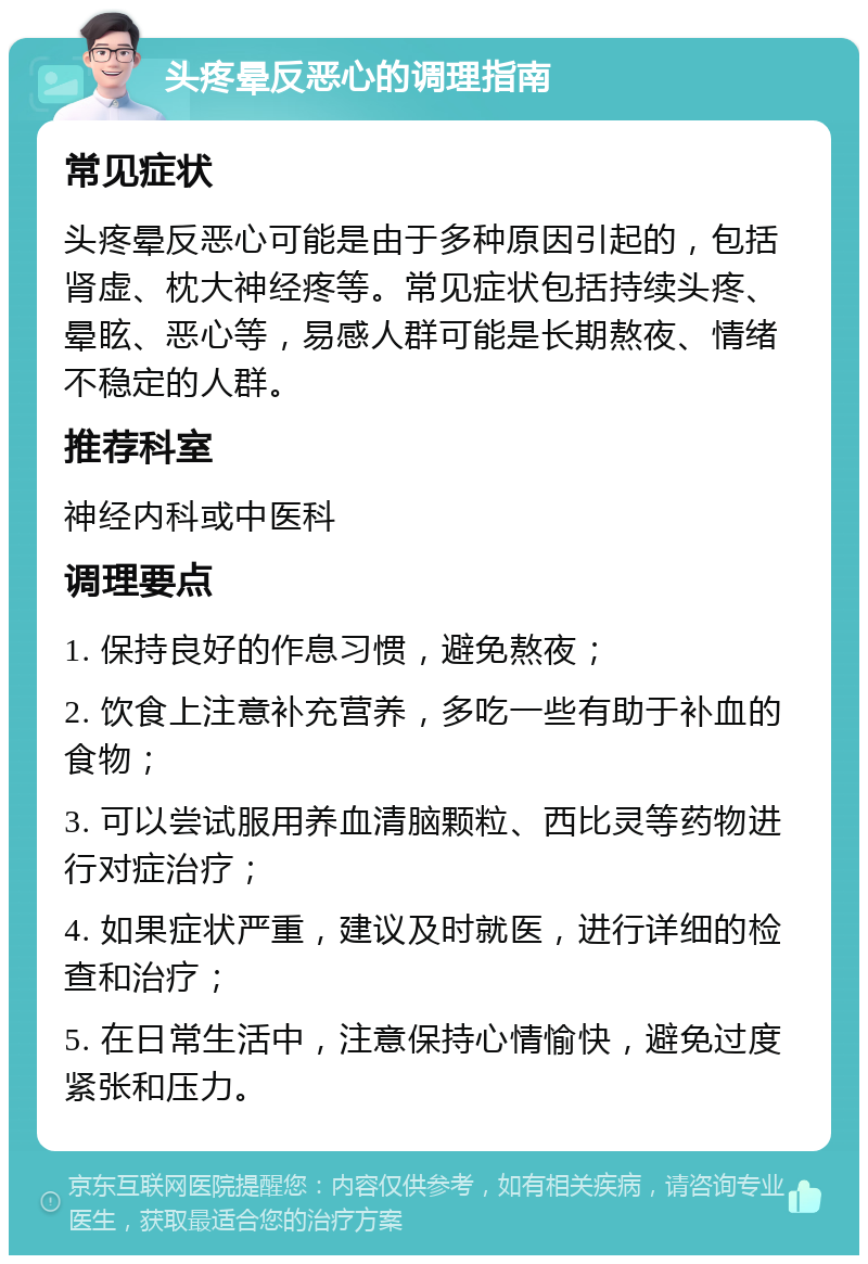 头疼晕反恶心的调理指南 常见症状 头疼晕反恶心可能是由于多种原因引起的，包括肾虚、枕大神经疼等。常见症状包括持续头疼、晕眩、恶心等，易感人群可能是长期熬夜、情绪不稳定的人群。 推荐科室 神经内科或中医科 调理要点 1. 保持良好的作息习惯，避免熬夜； 2. 饮食上注意补充营养，多吃一些有助于补血的食物； 3. 可以尝试服用养血清脑颗粒、西比灵等药物进行对症治疗； 4. 如果症状严重，建议及时就医，进行详细的检查和治疗； 5. 在日常生活中，注意保持心情愉快，避免过度紧张和压力。