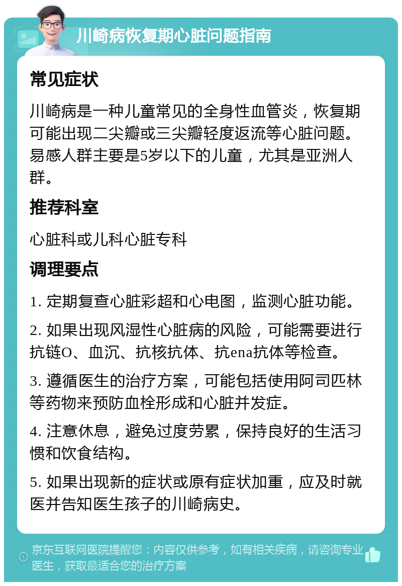 川崎病恢复期心脏问题指南 常见症状 川崎病是一种儿童常见的全身性血管炎，恢复期可能出现二尖瓣或三尖瓣轻度返流等心脏问题。易感人群主要是5岁以下的儿童，尤其是亚洲人群。 推荐科室 心脏科或儿科心脏专科 调理要点 1. 定期复查心脏彩超和心电图，监测心脏功能。 2. 如果出现风湿性心脏病的风险，可能需要进行抗链O、血沉、抗核抗体、抗ena抗体等检查。 3. 遵循医生的治疗方案，可能包括使用阿司匹林等药物来预防血栓形成和心脏并发症。 4. 注意休息，避免过度劳累，保持良好的生活习惯和饮食结构。 5. 如果出现新的症状或原有症状加重，应及时就医并告知医生孩子的川崎病史。