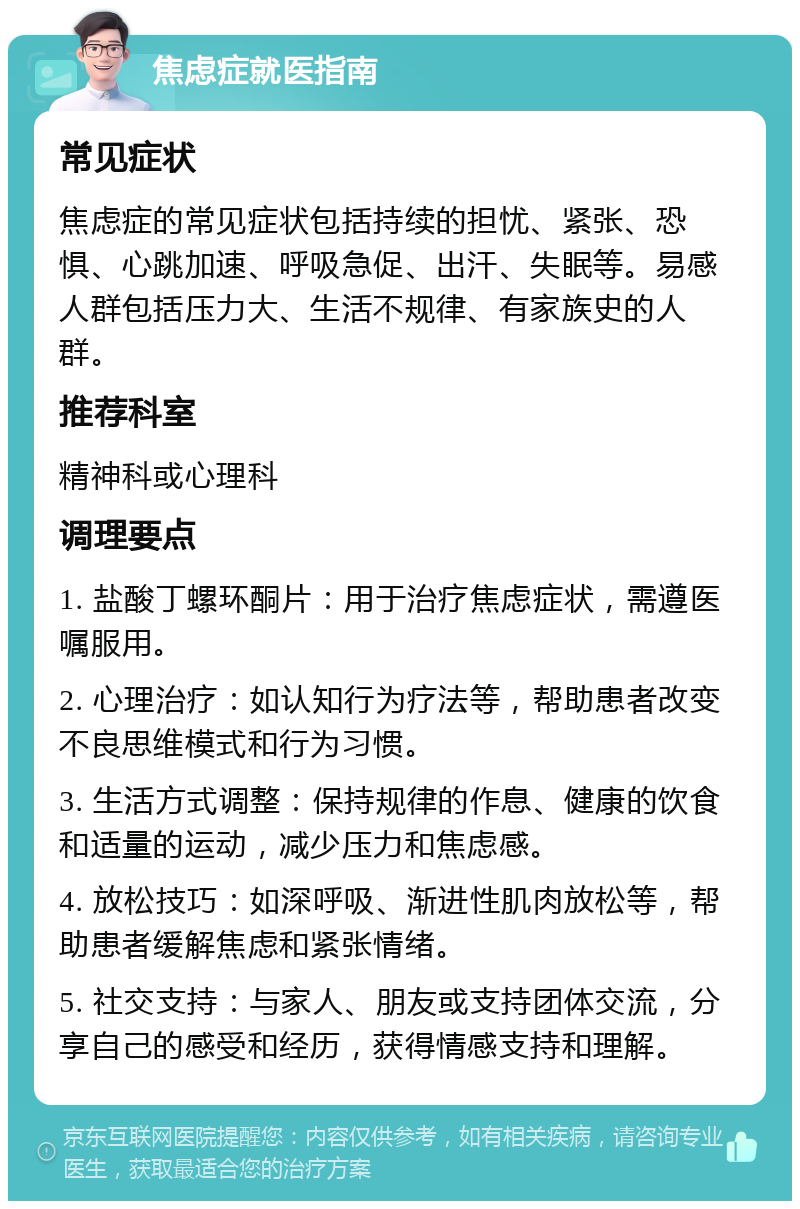 焦虑症就医指南 常见症状 焦虑症的常见症状包括持续的担忧、紧张、恐惧、心跳加速、呼吸急促、出汗、失眠等。易感人群包括压力大、生活不规律、有家族史的人群。 推荐科室 精神科或心理科 调理要点 1. 盐酸丁螺环酮片：用于治疗焦虑症状，需遵医嘱服用。 2. 心理治疗：如认知行为疗法等，帮助患者改变不良思维模式和行为习惯。 3. 生活方式调整：保持规律的作息、健康的饮食和适量的运动，减少压力和焦虑感。 4. 放松技巧：如深呼吸、渐进性肌肉放松等，帮助患者缓解焦虑和紧张情绪。 5. 社交支持：与家人、朋友或支持团体交流，分享自己的感受和经历，获得情感支持和理解。