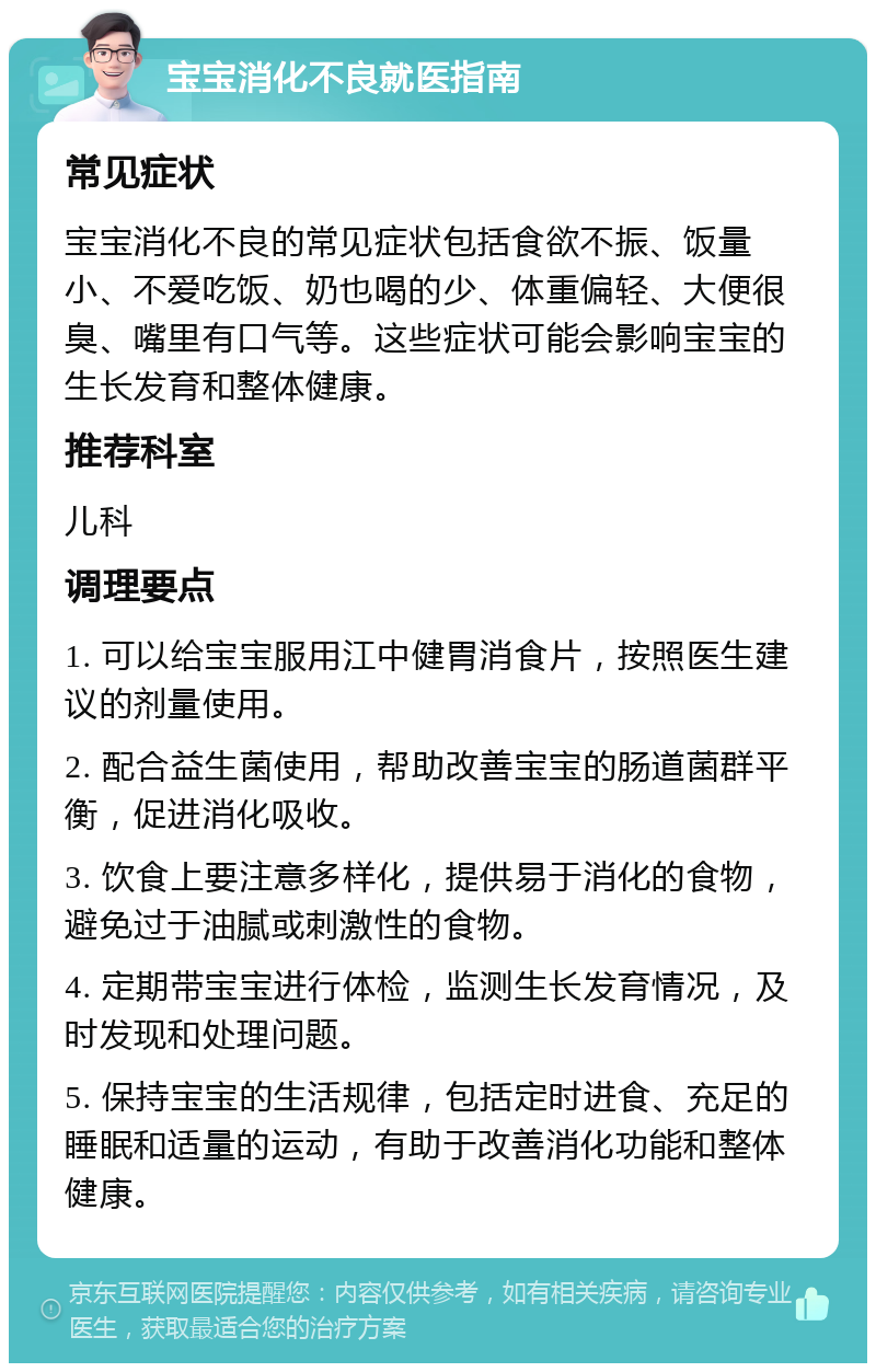 宝宝消化不良就医指南 常见症状 宝宝消化不良的常见症状包括食欲不振、饭量小、不爱吃饭、奶也喝的少、体重偏轻、大便很臭、嘴里有口气等。这些症状可能会影响宝宝的生长发育和整体健康。 推荐科室 儿科 调理要点 1. 可以给宝宝服用江中健胃消食片，按照医生建议的剂量使用。 2. 配合益生菌使用，帮助改善宝宝的肠道菌群平衡，促进消化吸收。 3. 饮食上要注意多样化，提供易于消化的食物，避免过于油腻或刺激性的食物。 4. 定期带宝宝进行体检，监测生长发育情况，及时发现和处理问题。 5. 保持宝宝的生活规律，包括定时进食、充足的睡眠和适量的运动，有助于改善消化功能和整体健康。