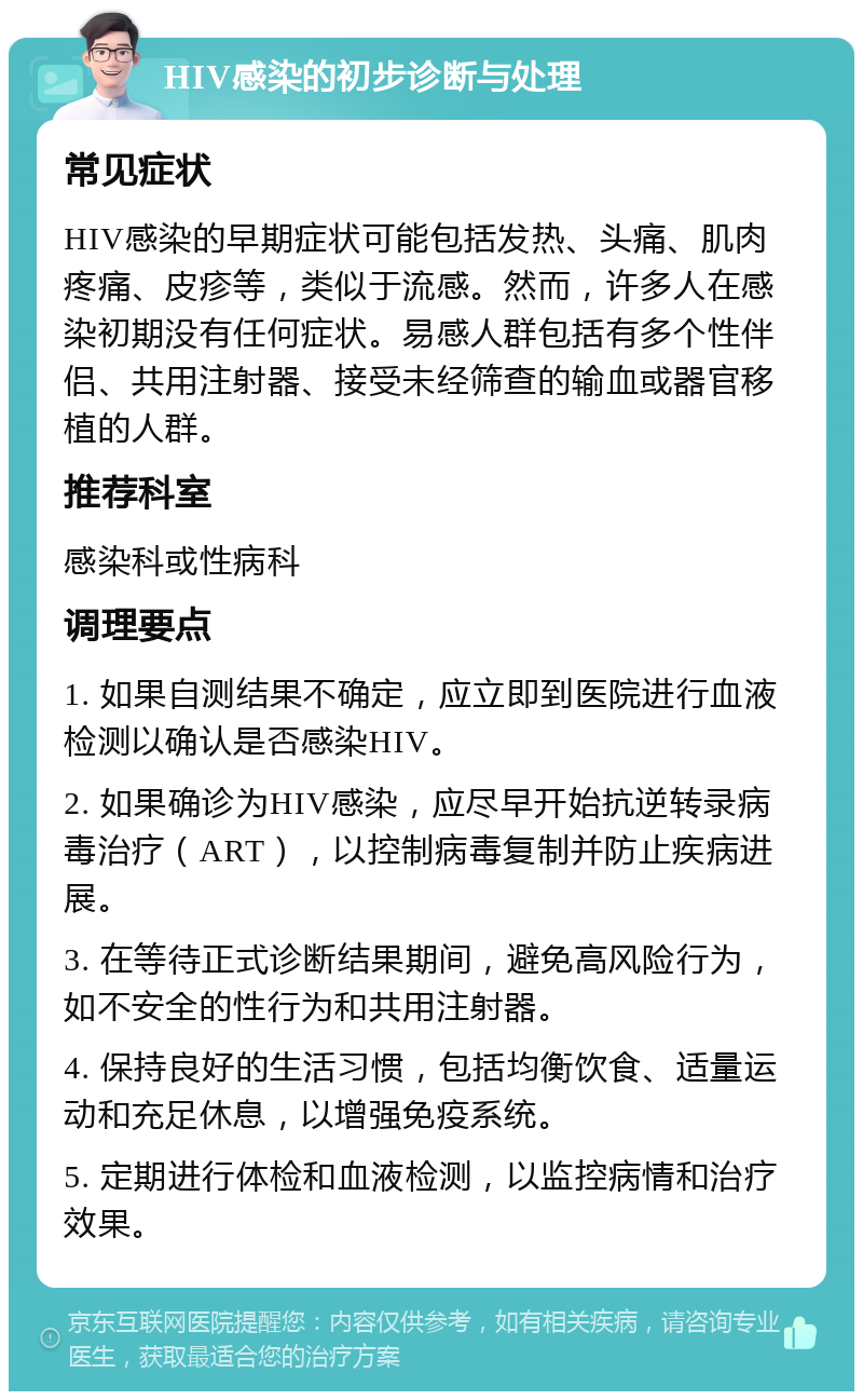 HIV感染的初步诊断与处理 常见症状 HIV感染的早期症状可能包括发热、头痛、肌肉疼痛、皮疹等，类似于流感。然而，许多人在感染初期没有任何症状。易感人群包括有多个性伴侣、共用注射器、接受未经筛查的输血或器官移植的人群。 推荐科室 感染科或性病科 调理要点 1. 如果自测结果不确定，应立即到医院进行血液检测以确认是否感染HIV。 2. 如果确诊为HIV感染，应尽早开始抗逆转录病毒治疗（ART），以控制病毒复制并防止疾病进展。 3. 在等待正式诊断结果期间，避免高风险行为，如不安全的性行为和共用注射器。 4. 保持良好的生活习惯，包括均衡饮食、适量运动和充足休息，以增强免疫系统。 5. 定期进行体检和血液检测，以监控病情和治疗效果。