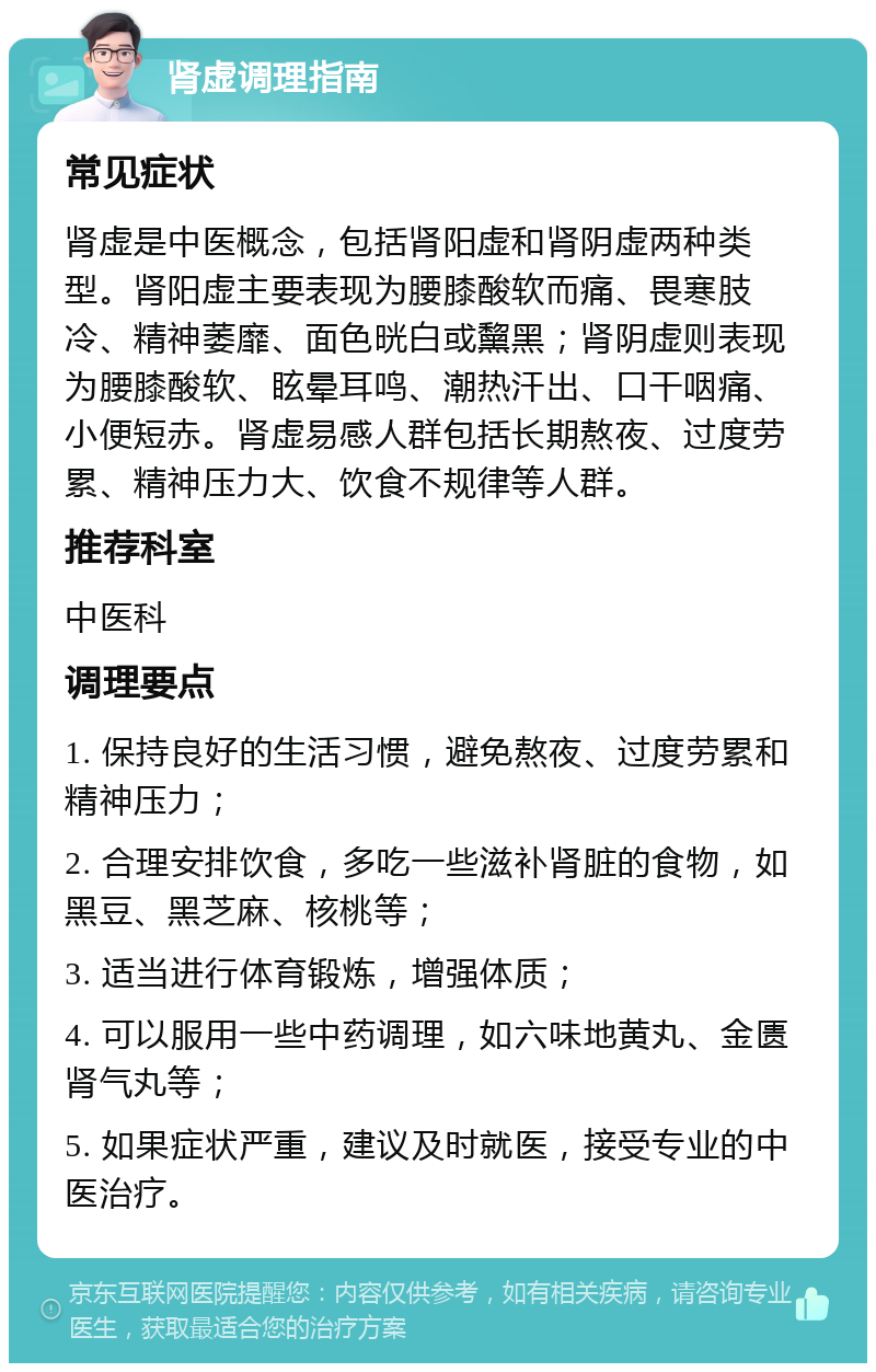 肾虚调理指南 常见症状 肾虚是中医概念，包括肾阳虚和肾阴虚两种类型。肾阳虚主要表现为腰膝酸软而痛、畏寒肢冷、精神萎靡、面色晄白或黧黑；肾阴虚则表现为腰膝酸软、眩晕耳鸣、潮热汗出、口干咽痛、小便短赤。肾虚易感人群包括长期熬夜、过度劳累、精神压力大、饮食不规律等人群。 推荐科室 中医科 调理要点 1. 保持良好的生活习惯，避免熬夜、过度劳累和精神压力； 2. 合理安排饮食，多吃一些滋补肾脏的食物，如黑豆、黑芝麻、核桃等； 3. 适当进行体育锻炼，增强体质； 4. 可以服用一些中药调理，如六味地黄丸、金匮肾气丸等； 5. 如果症状严重，建议及时就医，接受专业的中医治疗。