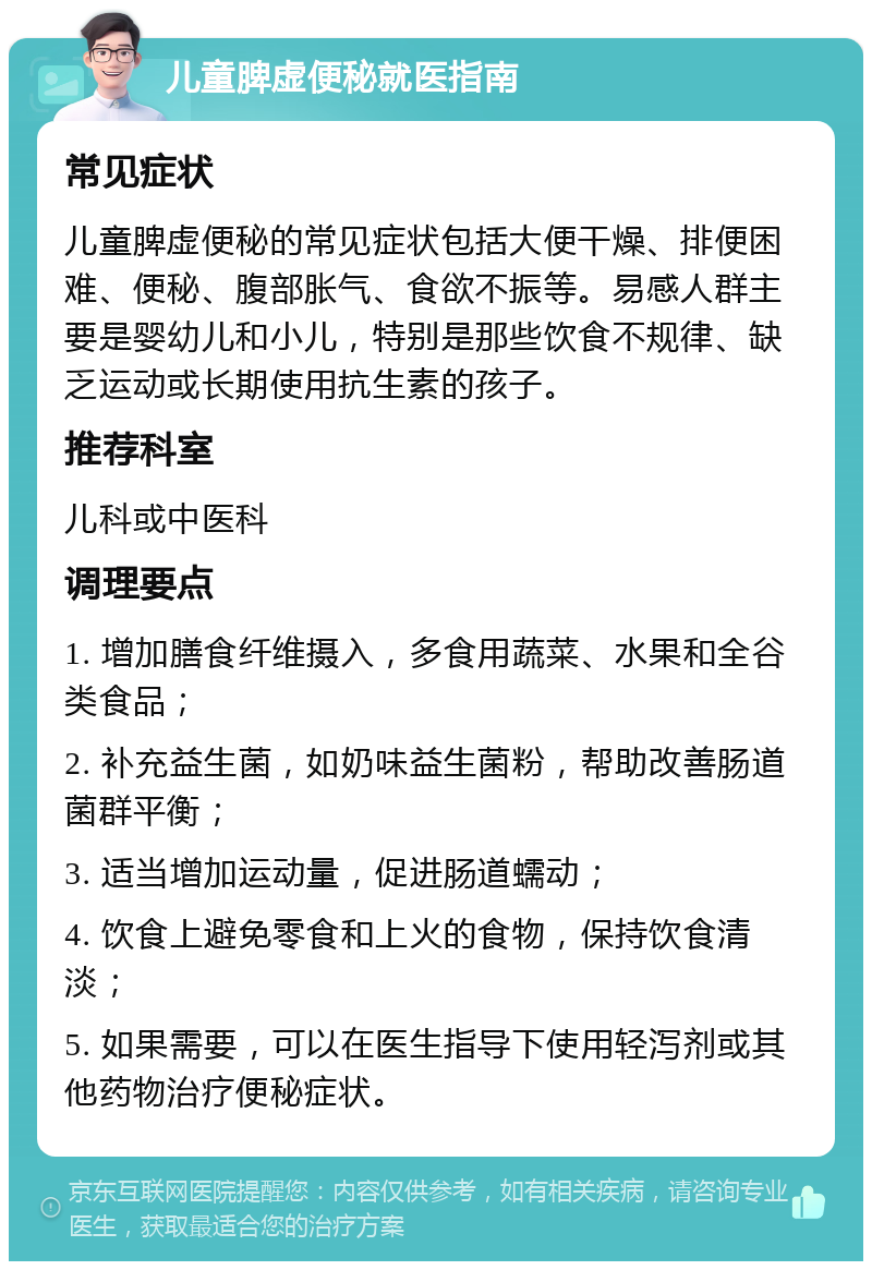 儿童脾虚便秘就医指南 常见症状 儿童脾虚便秘的常见症状包括大便干燥、排便困难、便秘、腹部胀气、食欲不振等。易感人群主要是婴幼儿和小儿，特别是那些饮食不规律、缺乏运动或长期使用抗生素的孩子。 推荐科室 儿科或中医科 调理要点 1. 增加膳食纤维摄入，多食用蔬菜、水果和全谷类食品； 2. 补充益生菌，如奶味益生菌粉，帮助改善肠道菌群平衡； 3. 适当增加运动量，促进肠道蠕动； 4. 饮食上避免零食和上火的食物，保持饮食清淡； 5. 如果需要，可以在医生指导下使用轻泻剂或其他药物治疗便秘症状。