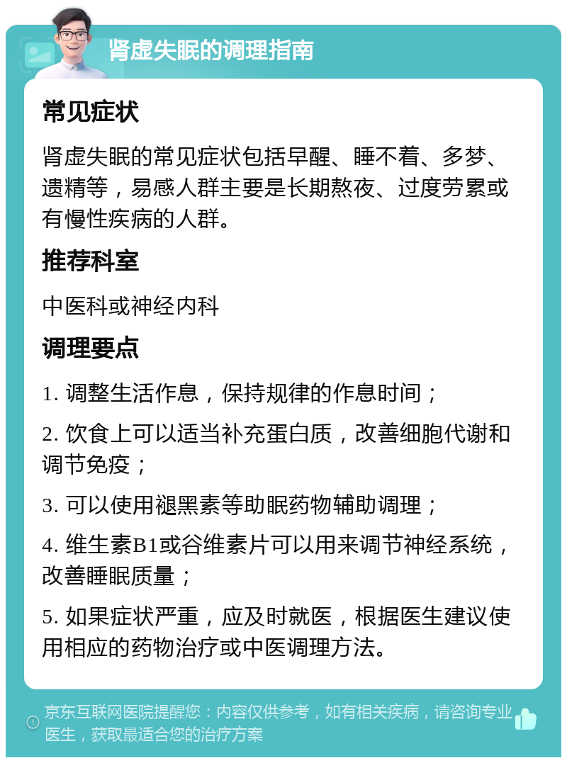 肾虚失眠的调理指南 常见症状 肾虚失眠的常见症状包括早醒、睡不着、多梦、遗精等，易感人群主要是长期熬夜、过度劳累或有慢性疾病的人群。 推荐科室 中医科或神经内科 调理要点 1. 调整生活作息，保持规律的作息时间； 2. 饮食上可以适当补充蛋白质，改善细胞代谢和调节免疫； 3. 可以使用褪黑素等助眠药物辅助调理； 4. 维生素B1或谷维素片可以用来调节神经系统，改善睡眠质量； 5. 如果症状严重，应及时就医，根据医生建议使用相应的药物治疗或中医调理方法。