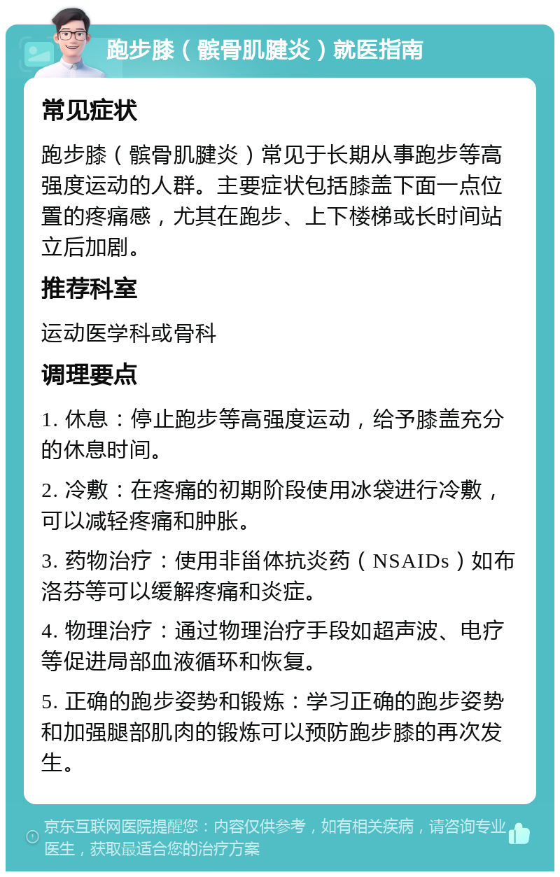 跑步膝（髌骨肌腱炎）就医指南 常见症状 跑步膝（髌骨肌腱炎）常见于长期从事跑步等高强度运动的人群。主要症状包括膝盖下面一点位置的疼痛感，尤其在跑步、上下楼梯或长时间站立后加剧。 推荐科室 运动医学科或骨科 调理要点 1. 休息：停止跑步等高强度运动，给予膝盖充分的休息时间。 2. 冷敷：在疼痛的初期阶段使用冰袋进行冷敷，可以减轻疼痛和肿胀。 3. 药物治疗：使用非甾体抗炎药（NSAIDs）如布洛芬等可以缓解疼痛和炎症。 4. 物理治疗：通过物理治疗手段如超声波、电疗等促进局部血液循环和恢复。 5. 正确的跑步姿势和锻炼：学习正确的跑步姿势和加强腿部肌肉的锻炼可以预防跑步膝的再次发生。