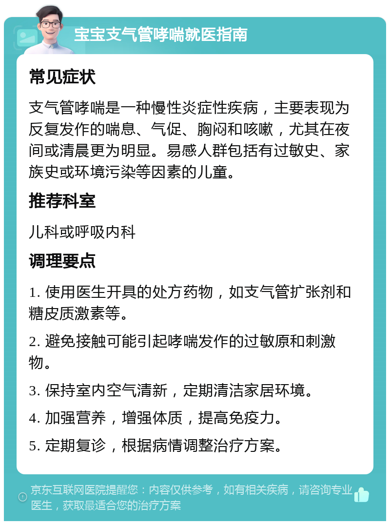 宝宝支气管哮喘就医指南 常见症状 支气管哮喘是一种慢性炎症性疾病，主要表现为反复发作的喘息、气促、胸闷和咳嗽，尤其在夜间或清晨更为明显。易感人群包括有过敏史、家族史或环境污染等因素的儿童。 推荐科室 儿科或呼吸内科 调理要点 1. 使用医生开具的处方药物，如支气管扩张剂和糖皮质激素等。 2. 避免接触可能引起哮喘发作的过敏原和刺激物。 3. 保持室内空气清新，定期清洁家居环境。 4. 加强营养，增强体质，提高免疫力。 5. 定期复诊，根据病情调整治疗方案。