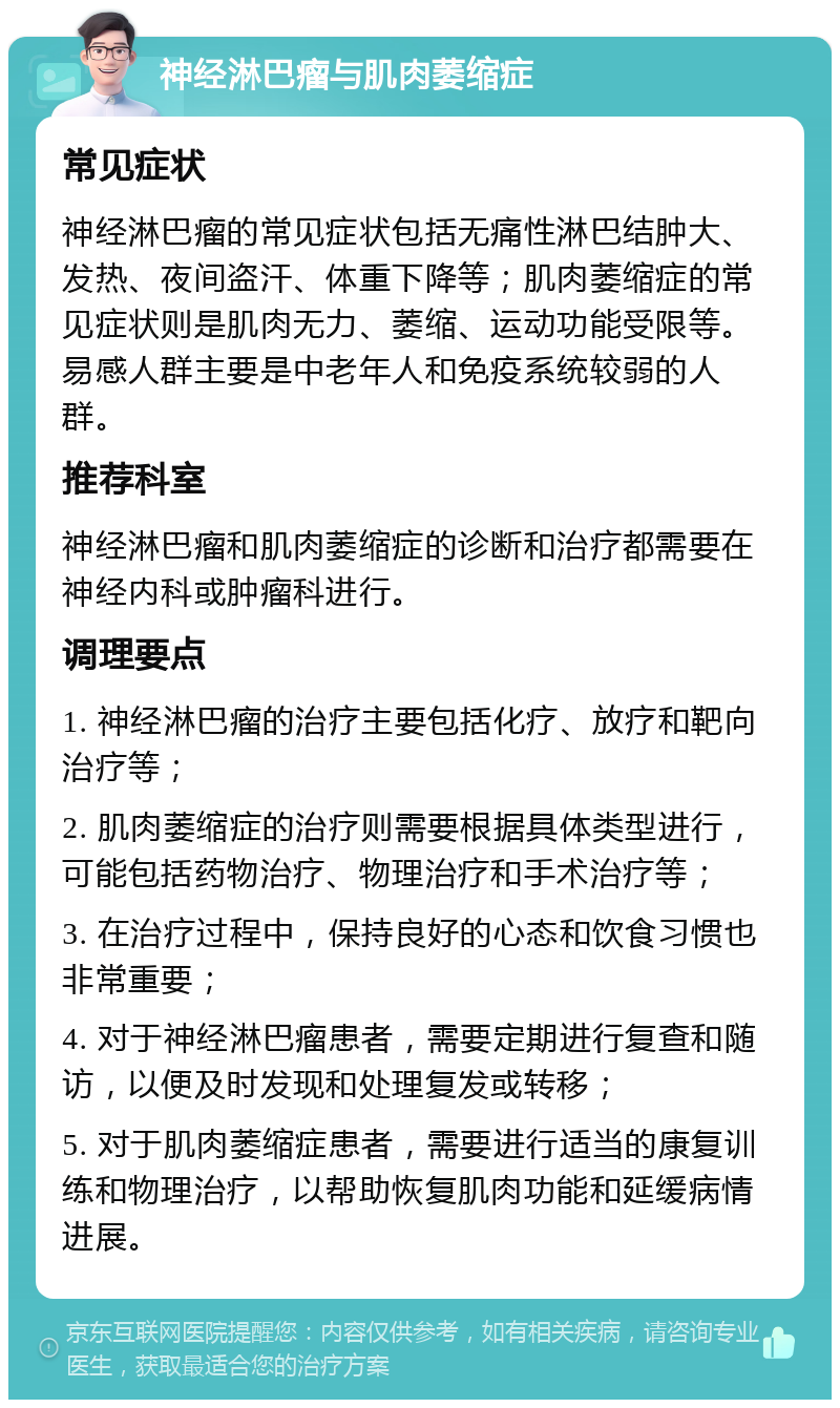 神经淋巴瘤与肌肉萎缩症 常见症状 神经淋巴瘤的常见症状包括无痛性淋巴结肿大、发热、夜间盗汗、体重下降等；肌肉萎缩症的常见症状则是肌肉无力、萎缩、运动功能受限等。易感人群主要是中老年人和免疫系统较弱的人群。 推荐科室 神经淋巴瘤和肌肉萎缩症的诊断和治疗都需要在神经内科或肿瘤科进行。 调理要点 1. 神经淋巴瘤的治疗主要包括化疗、放疗和靶向治疗等； 2. 肌肉萎缩症的治疗则需要根据具体类型进行，可能包括药物治疗、物理治疗和手术治疗等； 3. 在治疗过程中，保持良好的心态和饮食习惯也非常重要； 4. 对于神经淋巴瘤患者，需要定期进行复查和随访，以便及时发现和处理复发或转移； 5. 对于肌肉萎缩症患者，需要进行适当的康复训练和物理治疗，以帮助恢复肌肉功能和延缓病情进展。