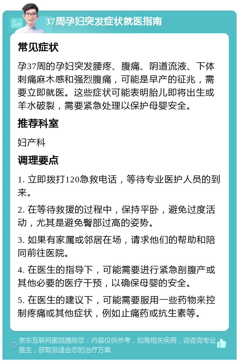 37周孕妇突发症状就医指南 常见症状 孕37周的孕妇突发腰疼、腹痛、阴道流液、下体刺痛麻木感和强烈腹痛，可能是早产的征兆，需要立即就医。这些症状可能表明胎儿即将出生或羊水破裂，需要紧急处理以保护母婴安全。 推荐科室 妇产科 调理要点 1. 立即拨打120急救电话，等待专业医护人员的到来。 2. 在等待救援的过程中，保持平卧，避免过度活动，尤其是避免臀部过高的姿势。 3. 如果有家属或邻居在场，请求他们的帮助和陪同前往医院。 4. 在医生的指导下，可能需要进行紧急剖腹产或其他必要的医疗干预，以确保母婴的安全。 5. 在医生的建议下，可能需要服用一些药物来控制疼痛或其他症状，例如止痛药或抗生素等。