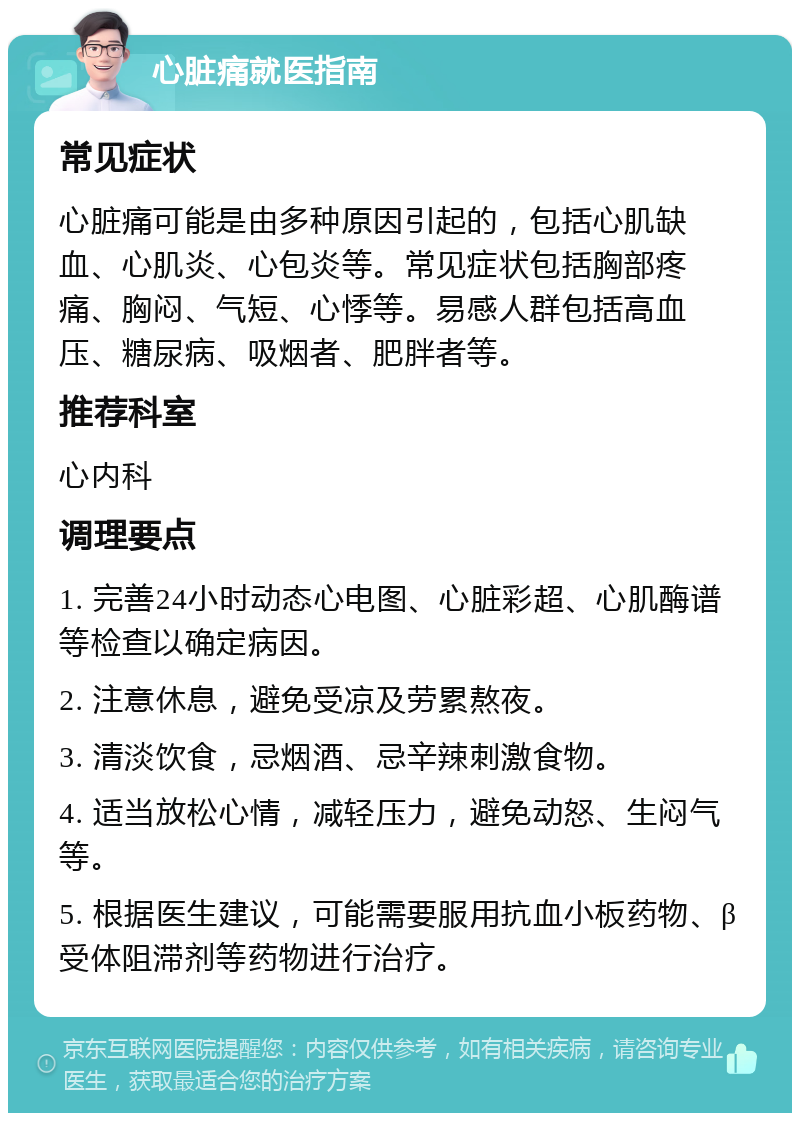 心脏痛就医指南 常见症状 心脏痛可能是由多种原因引起的，包括心肌缺血、心肌炎、心包炎等。常见症状包括胸部疼痛、胸闷、气短、心悸等。易感人群包括高血压、糖尿病、吸烟者、肥胖者等。 推荐科室 心内科 调理要点 1. 完善24小时动态心电图、心脏彩超、心肌酶谱等检查以确定病因。 2. 注意休息，避免受凉及劳累熬夜。 3. 清淡饮食，忌烟酒、忌辛辣刺激食物。 4. 适当放松心情，减轻压力，避免动怒、生闷气等。 5. 根据医生建议，可能需要服用抗血小板药物、β受体阻滞剂等药物进行治疗。