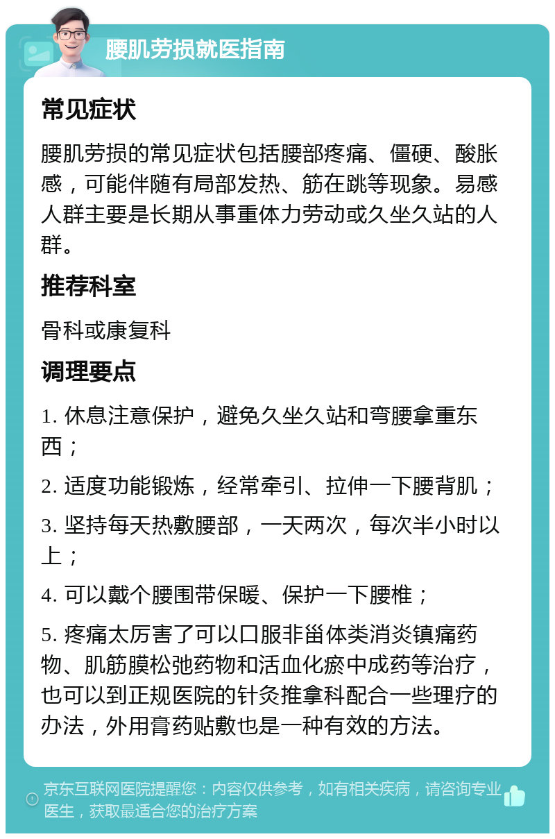 腰肌劳损就医指南 常见症状 腰肌劳损的常见症状包括腰部疼痛、僵硬、酸胀感，可能伴随有局部发热、筋在跳等现象。易感人群主要是长期从事重体力劳动或久坐久站的人群。 推荐科室 骨科或康复科 调理要点 1. 休息注意保护，避免久坐久站和弯腰拿重东西； 2. 适度功能锻炼，经常牵引、拉伸一下腰背肌； 3. 坚持每天热敷腰部，一天两次，每次半小时以上； 4. 可以戴个腰围带保暖、保护一下腰椎； 5. 疼痛太厉害了可以口服非甾体类消炎镇痛药物、肌筋膜松弛药物和活血化瘀中成药等治疗，也可以到正规医院的针灸推拿科配合一些理疗的办法，外用膏药贴敷也是一种有效的方法。