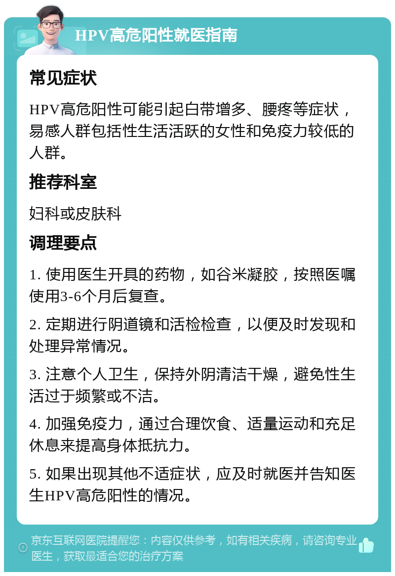 HPV高危阳性就医指南 常见症状 HPV高危阳性可能引起白带增多、腰疼等症状，易感人群包括性生活活跃的女性和免疫力较低的人群。 推荐科室 妇科或皮肤科 调理要点 1. 使用医生开具的药物，如谷米凝胶，按照医嘱使用3-6个月后复查。 2. 定期进行阴道镜和活检检查，以便及时发现和处理异常情况。 3. 注意个人卫生，保持外阴清洁干燥，避免性生活过于频繁或不洁。 4. 加强免疫力，通过合理饮食、适量运动和充足休息来提高身体抵抗力。 5. 如果出现其他不适症状，应及时就医并告知医生HPV高危阳性的情况。