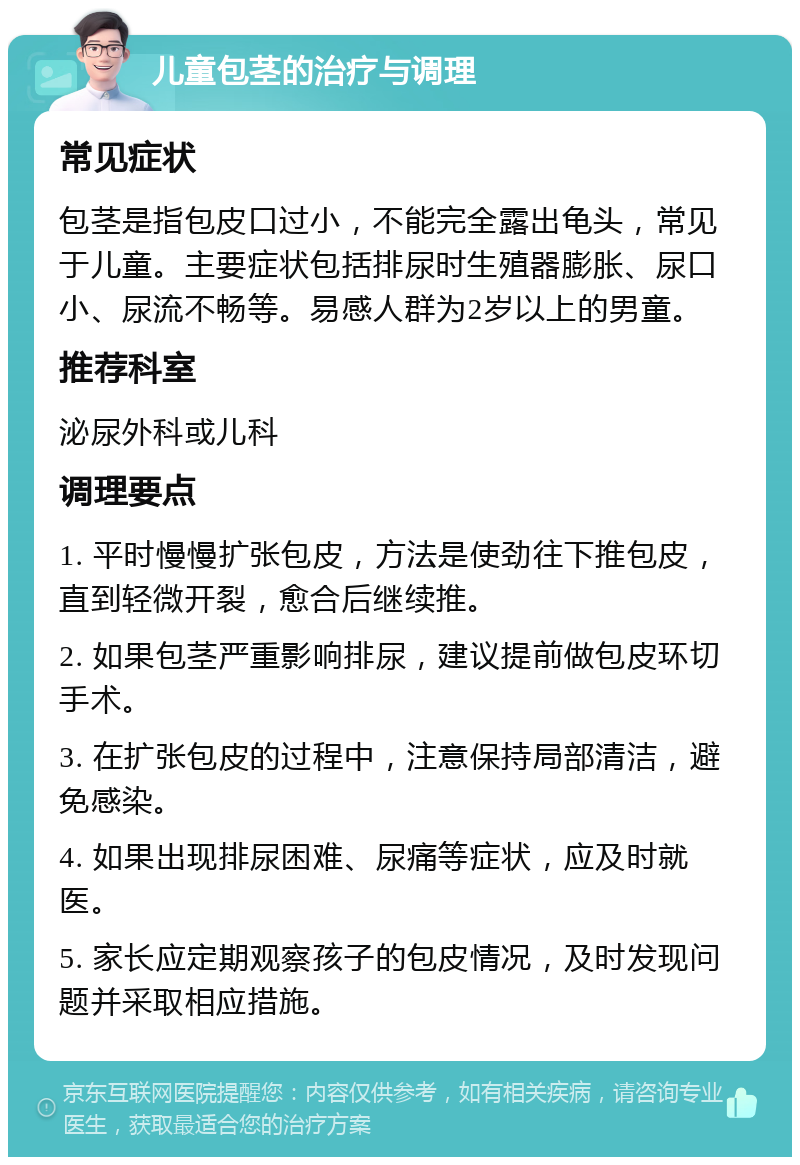 儿童包茎的治疗与调理 常见症状 包茎是指包皮口过小，不能完全露出龟头，常见于儿童。主要症状包括排尿时生殖器膨胀、尿口小、尿流不畅等。易感人群为2岁以上的男童。 推荐科室 泌尿外科或儿科 调理要点 1. 平时慢慢扩张包皮，方法是使劲往下推包皮，直到轻微开裂，愈合后继续推。 2. 如果包茎严重影响排尿，建议提前做包皮环切手术。 3. 在扩张包皮的过程中，注意保持局部清洁，避免感染。 4. 如果出现排尿困难、尿痛等症状，应及时就医。 5. 家长应定期观察孩子的包皮情况，及时发现问题并采取相应措施。