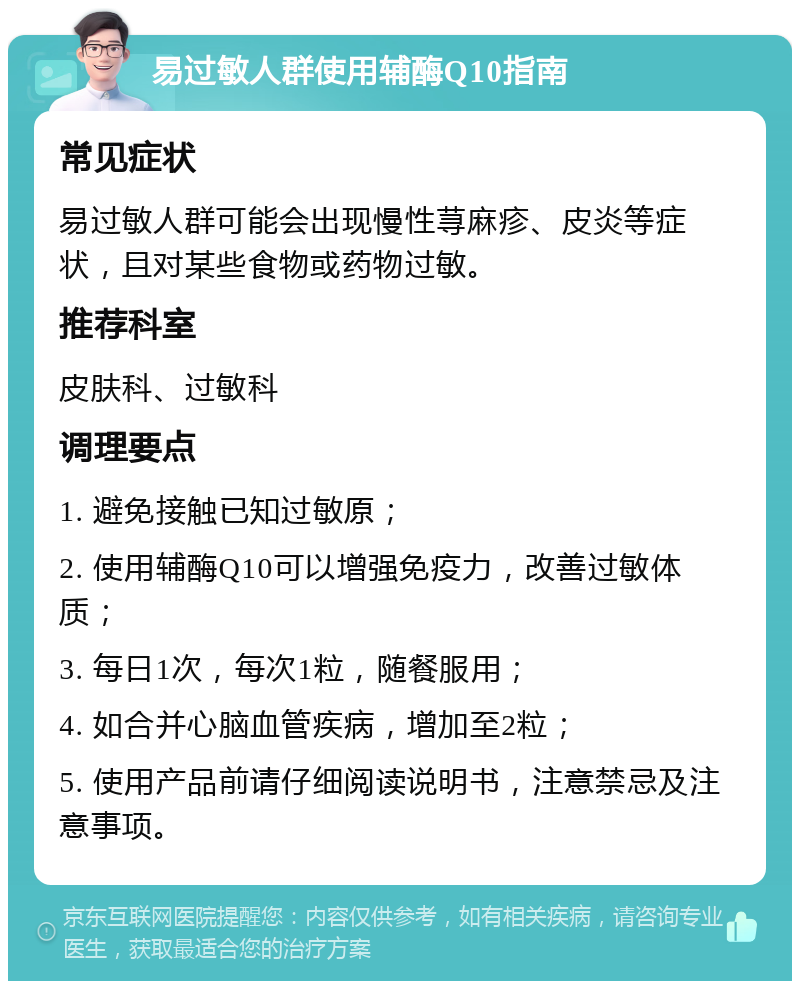 易过敏人群使用辅酶Q10指南 常见症状 易过敏人群可能会出现慢性荨麻疹、皮炎等症状，且对某些食物或药物过敏。 推荐科室 皮肤科、过敏科 调理要点 1. 避免接触已知过敏原； 2. 使用辅酶Q10可以增强免疫力，改善过敏体质； 3. 每日1次，每次1粒，随餐服用； 4. 如合并心脑血管疾病，增加至2粒； 5. 使用产品前请仔细阅读说明书，注意禁忌及注意事项。