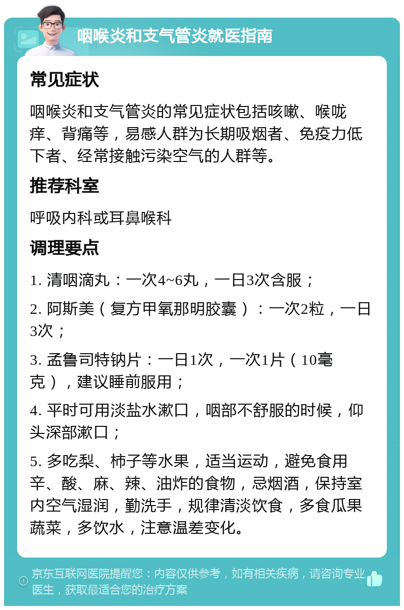 咽喉炎和支气管炎就医指南 常见症状 咽喉炎和支气管炎的常见症状包括咳嗽、喉咙痒、背痛等，易感人群为长期吸烟者、免疫力低下者、经常接触污染空气的人群等。 推荐科室 呼吸内科或耳鼻喉科 调理要点 1. 清咽滴丸：一次4~6丸，一日3次含服； 2. 阿斯美（复方甲氧那明胶囊）：一次2粒，一日3次； 3. 孟鲁司特钠片：一日1次，一次1片（10毫克），建议睡前服用； 4. 平时可用淡盐水漱口，咽部不舒服的时候，仰头深部漱口； 5. 多吃梨、柿子等水果，适当运动，避免食用辛、酸、麻、辣、油炸的食物，忌烟酒，保持室内空气湿润，勤洗手，规律清淡饮食，多食瓜果蔬菜，多饮水，注意温差变化。