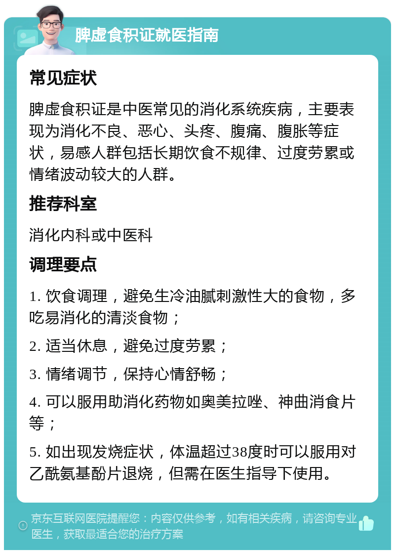 脾虚食积证就医指南 常见症状 脾虚食积证是中医常见的消化系统疾病，主要表现为消化不良、恶心、头疼、腹痛、腹胀等症状，易感人群包括长期饮食不规律、过度劳累或情绪波动较大的人群。 推荐科室 消化内科或中医科 调理要点 1. 饮食调理，避免生冷油腻刺激性大的食物，多吃易消化的清淡食物； 2. 适当休息，避免过度劳累； 3. 情绪调节，保持心情舒畅； 4. 可以服用助消化药物如奥美拉唑、神曲消食片等； 5. 如出现发烧症状，体温超过38度时可以服用对乙酰氨基酚片退烧，但需在医生指导下使用。