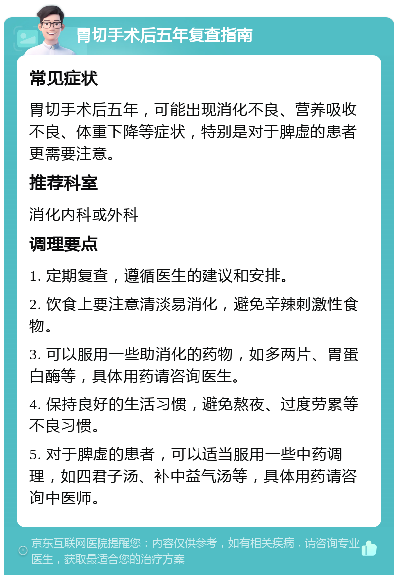 胃切手术后五年复查指南 常见症状 胃切手术后五年，可能出现消化不良、营养吸收不良、体重下降等症状，特别是对于脾虚的患者更需要注意。 推荐科室 消化内科或外科 调理要点 1. 定期复查，遵循医生的建议和安排。 2. 饮食上要注意清淡易消化，避免辛辣刺激性食物。 3. 可以服用一些助消化的药物，如多两片、胃蛋白酶等，具体用药请咨询医生。 4. 保持良好的生活习惯，避免熬夜、过度劳累等不良习惯。 5. 对于脾虚的患者，可以适当服用一些中药调理，如四君子汤、补中益气汤等，具体用药请咨询中医师。