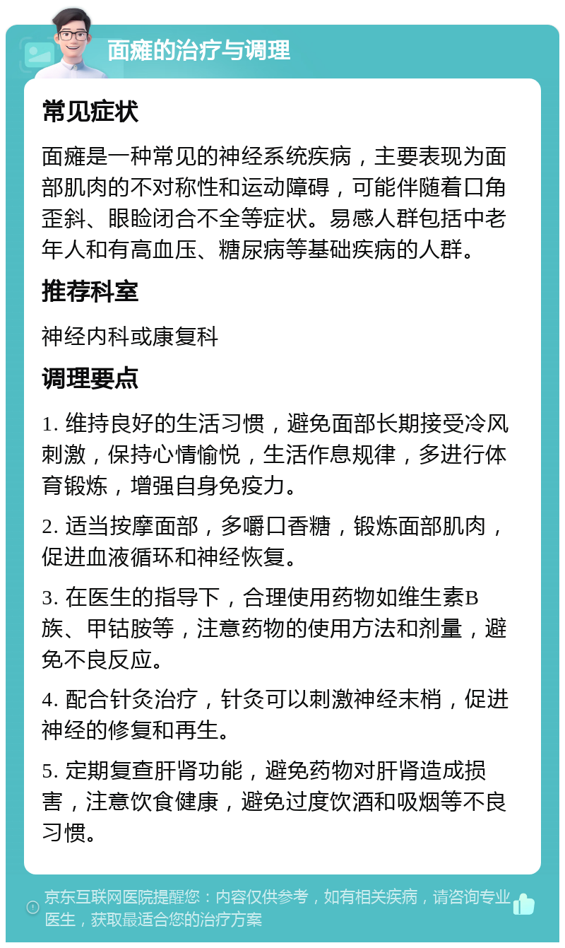 面瘫的治疗与调理 常见症状 面瘫是一种常见的神经系统疾病，主要表现为面部肌肉的不对称性和运动障碍，可能伴随着口角歪斜、眼睑闭合不全等症状。易感人群包括中老年人和有高血压、糖尿病等基础疾病的人群。 推荐科室 神经内科或康复科 调理要点 1. 维持良好的生活习惯，避免面部长期接受冷风刺激，保持心情愉悦，生活作息规律，多进行体育锻炼，增强自身免疫力。 2. 适当按摩面部，多嚼口香糖，锻炼面部肌肉，促进血液循环和神经恢复。 3. 在医生的指导下，合理使用药物如维生素B族、甲钴胺等，注意药物的使用方法和剂量，避免不良反应。 4. 配合针灸治疗，针灸可以刺激神经末梢，促进神经的修复和再生。 5. 定期复查肝肾功能，避免药物对肝肾造成损害，注意饮食健康，避免过度饮酒和吸烟等不良习惯。