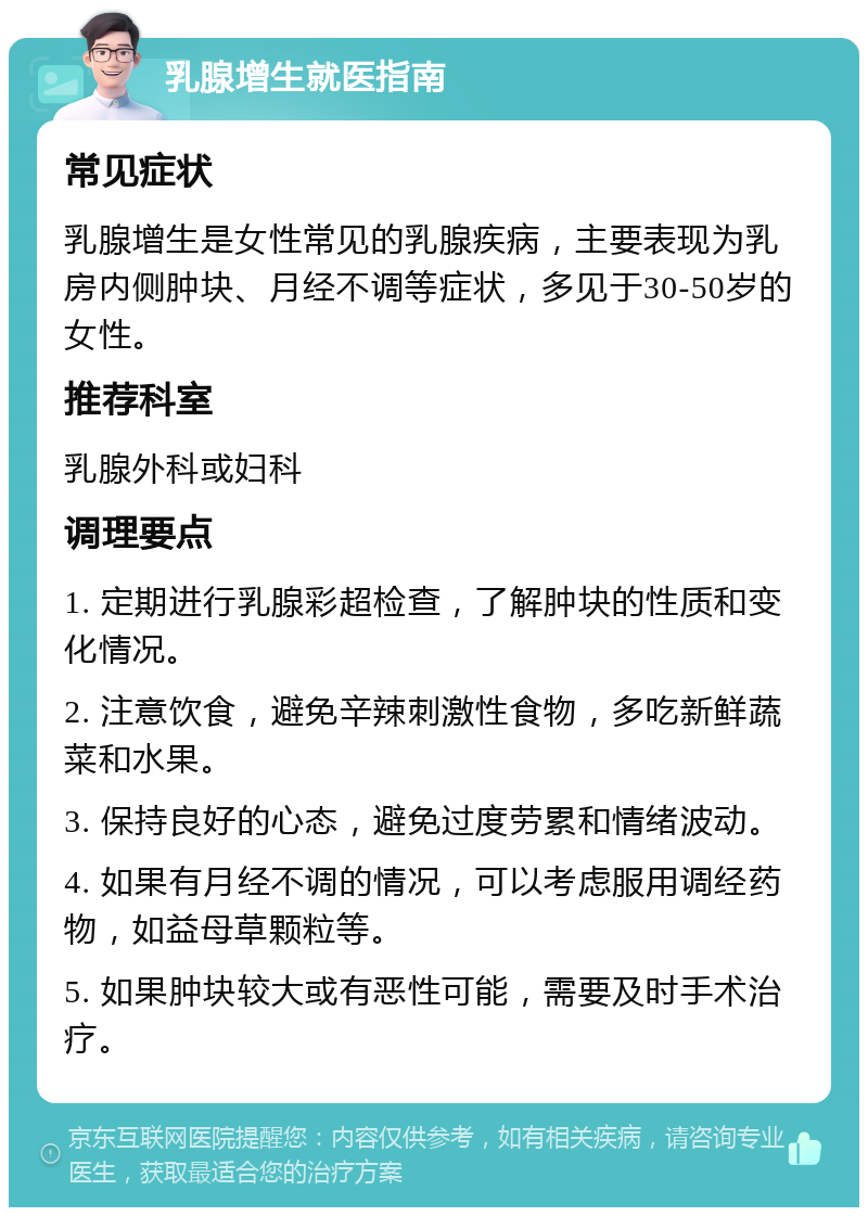 乳腺增生就医指南 常见症状 乳腺增生是女性常见的乳腺疾病，主要表现为乳房内侧肿块、月经不调等症状，多见于30-50岁的女性。 推荐科室 乳腺外科或妇科 调理要点 1. 定期进行乳腺彩超检查，了解肿块的性质和变化情况。 2. 注意饮食，避免辛辣刺激性食物，多吃新鲜蔬菜和水果。 3. 保持良好的心态，避免过度劳累和情绪波动。 4. 如果有月经不调的情况，可以考虑服用调经药物，如益母草颗粒等。 5. 如果肿块较大或有恶性可能，需要及时手术治疗。