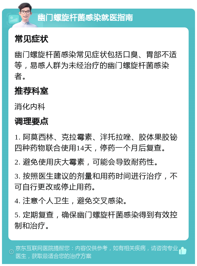 幽门螺旋杆菌感染就医指南 常见症状 幽门螺旋杆菌感染常见症状包括口臭、胃部不适等，易感人群为未经治疗的幽门螺旋杆菌感染者。 推荐科室 消化内科 调理要点 1. 阿莫西林、克拉霉素、泮托拉唑、胶体果胶铋四种药物联合使用14天，停药一个月后复查。 2. 避免使用庆大霉素，可能会导致耐药性。 3. 按照医生建议的剂量和用药时间进行治疗，不可自行更改或停止用药。 4. 注意个人卫生，避免交叉感染。 5. 定期复查，确保幽门螺旋杆菌感染得到有效控制和治疗。