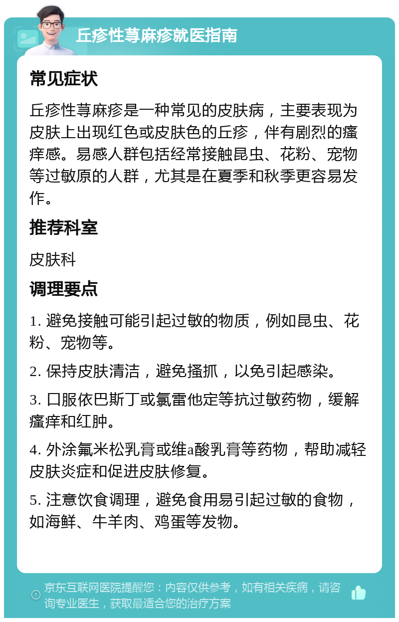 丘疹性荨麻疹就医指南 常见症状 丘疹性荨麻疹是一种常见的皮肤病，主要表现为皮肤上出现红色或皮肤色的丘疹，伴有剧烈的瘙痒感。易感人群包括经常接触昆虫、花粉、宠物等过敏原的人群，尤其是在夏季和秋季更容易发作。 推荐科室 皮肤科 调理要点 1. 避免接触可能引起过敏的物质，例如昆虫、花粉、宠物等。 2. 保持皮肤清洁，避免搔抓，以免引起感染。 3. 口服依巴斯丁或氯雷他定等抗过敏药物，缓解瘙痒和红肿。 4. 外涂氟米松乳膏或维a酸乳膏等药物，帮助减轻皮肤炎症和促进皮肤修复。 5. 注意饮食调理，避免食用易引起过敏的食物，如海鲜、牛羊肉、鸡蛋等发物。