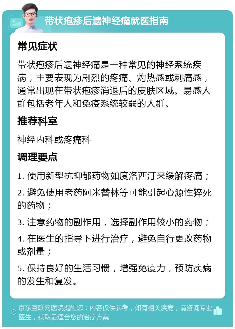 带状疱疹后遗神经痛就医指南 常见症状 带状疱疹后遗神经痛是一种常见的神经系统疾病，主要表现为剧烈的疼痛、灼热感或刺痛感，通常出现在带状疱疹消退后的皮肤区域。易感人群包括老年人和免疫系统较弱的人群。 推荐科室 神经内科或疼痛科 调理要点 1. 使用新型抗抑郁药物如度洛西汀来缓解疼痛； 2. 避免使用老药阿米替林等可能引起心源性猝死的药物； 3. 注意药物的副作用，选择副作用较小的药物； 4. 在医生的指导下进行治疗，避免自行更改药物或剂量； 5. 保持良好的生活习惯，增强免疫力，预防疾病的发生和复发。