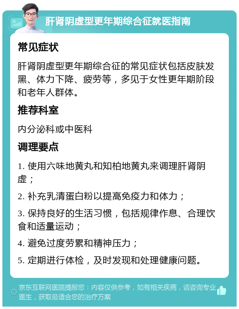 肝肾阴虚型更年期综合征就医指南 常见症状 肝肾阴虚型更年期综合征的常见症状包括皮肤发黑、体力下降、疲劳等，多见于女性更年期阶段和老年人群体。 推荐科室 内分泌科或中医科 调理要点 1. 使用六味地黄丸和知柏地黄丸来调理肝肾阴虚； 2. 补充乳清蛋白粉以提高免疫力和体力； 3. 保持良好的生活习惯，包括规律作息、合理饮食和适量运动； 4. 避免过度劳累和精神压力； 5. 定期进行体检，及时发现和处理健康问题。