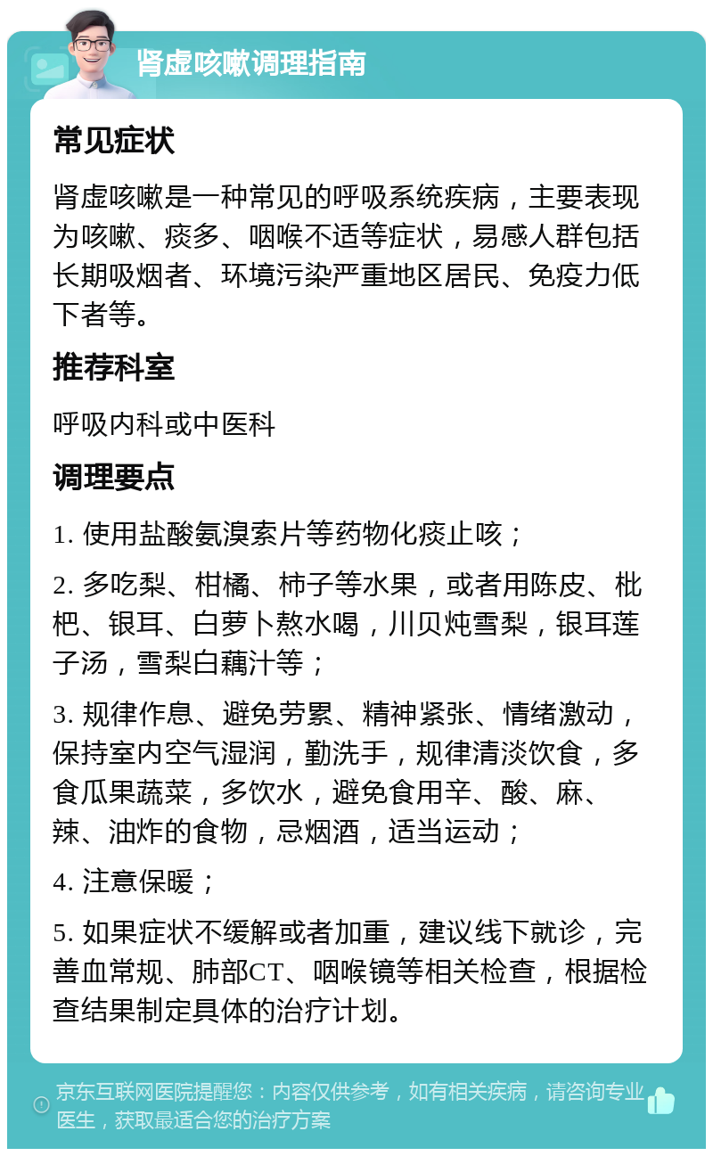 肾虚咳嗽调理指南 常见症状 肾虚咳嗽是一种常见的呼吸系统疾病，主要表现为咳嗽、痰多、咽喉不适等症状，易感人群包括长期吸烟者、环境污染严重地区居民、免疫力低下者等。 推荐科室 呼吸内科或中医科 调理要点 1. 使用盐酸氨溴索片等药物化痰止咳； 2. 多吃梨、柑橘、柿子等水果，或者用陈皮、枇杷、银耳、白萝卜熬水喝，川贝炖雪梨，银耳莲子汤，雪梨白藕汁等； 3. 规律作息、避免劳累、精神紧张、情绪激动，保持室内空气湿润，勤洗手，规律清淡饮食，多食瓜果蔬菜，多饮水，避免食用辛、酸、麻、辣、油炸的食物，忌烟酒，适当运动； 4. 注意保暖； 5. 如果症状不缓解或者加重，建议线下就诊，完善血常规、肺部CT、咽喉镜等相关检查，根据检查结果制定具体的治疗计划。