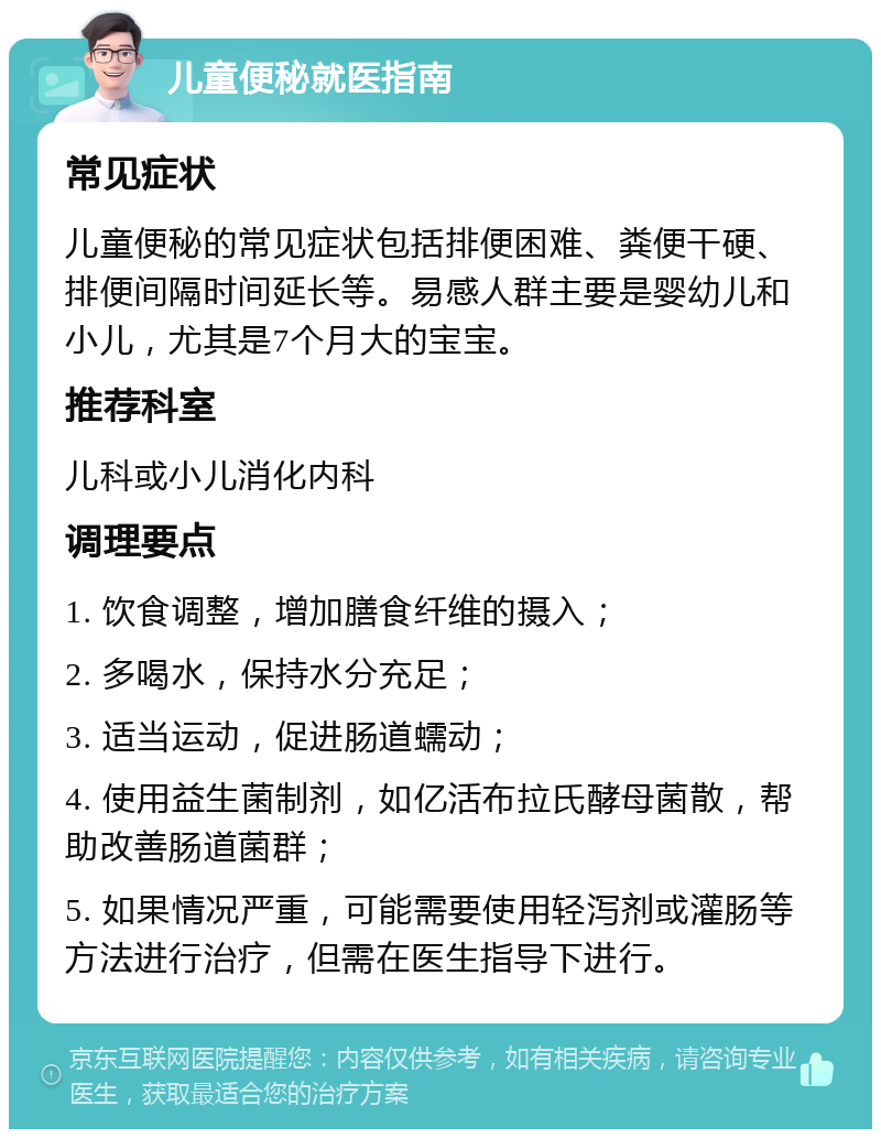 儿童便秘就医指南 常见症状 儿童便秘的常见症状包括排便困难、粪便干硬、排便间隔时间延长等。易感人群主要是婴幼儿和小儿，尤其是7个月大的宝宝。 推荐科室 儿科或小儿消化内科 调理要点 1. 饮食调整，增加膳食纤维的摄入； 2. 多喝水，保持水分充足； 3. 适当运动，促进肠道蠕动； 4. 使用益生菌制剂，如亿活布拉氏酵母菌散，帮助改善肠道菌群； 5. 如果情况严重，可能需要使用轻泻剂或灌肠等方法进行治疗，但需在医生指导下进行。