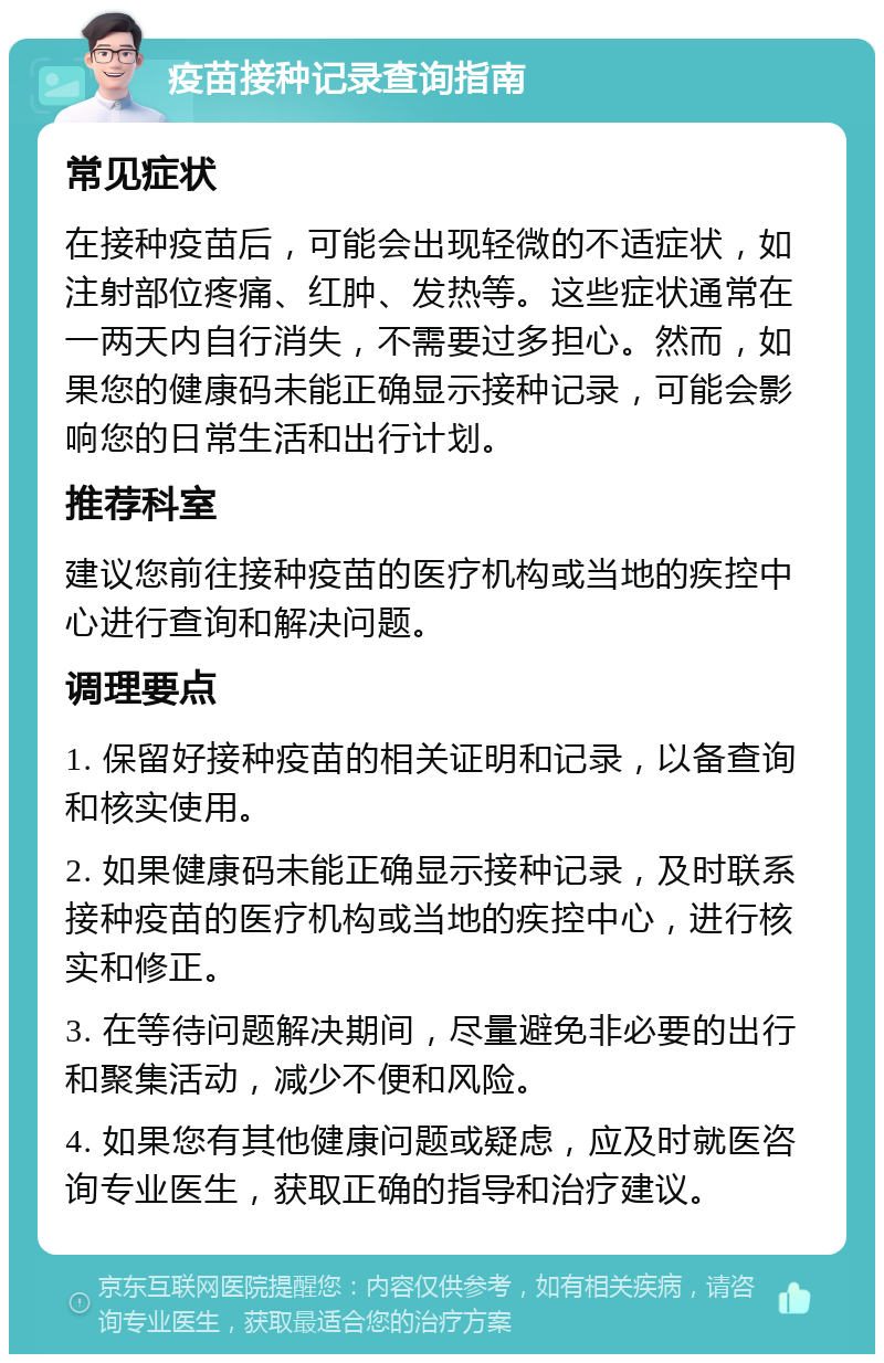 疫苗接种记录查询指南 常见症状 在接种疫苗后，可能会出现轻微的不适症状，如注射部位疼痛、红肿、发热等。这些症状通常在一两天内自行消失，不需要过多担心。然而，如果您的健康码未能正确显示接种记录，可能会影响您的日常生活和出行计划。 推荐科室 建议您前往接种疫苗的医疗机构或当地的疾控中心进行查询和解决问题。 调理要点 1. 保留好接种疫苗的相关证明和记录，以备查询和核实使用。 2. 如果健康码未能正确显示接种记录，及时联系接种疫苗的医疗机构或当地的疾控中心，进行核实和修正。 3. 在等待问题解决期间，尽量避免非必要的出行和聚集活动，减少不便和风险。 4. 如果您有其他健康问题或疑虑，应及时就医咨询专业医生，获取正确的指导和治疗建议。