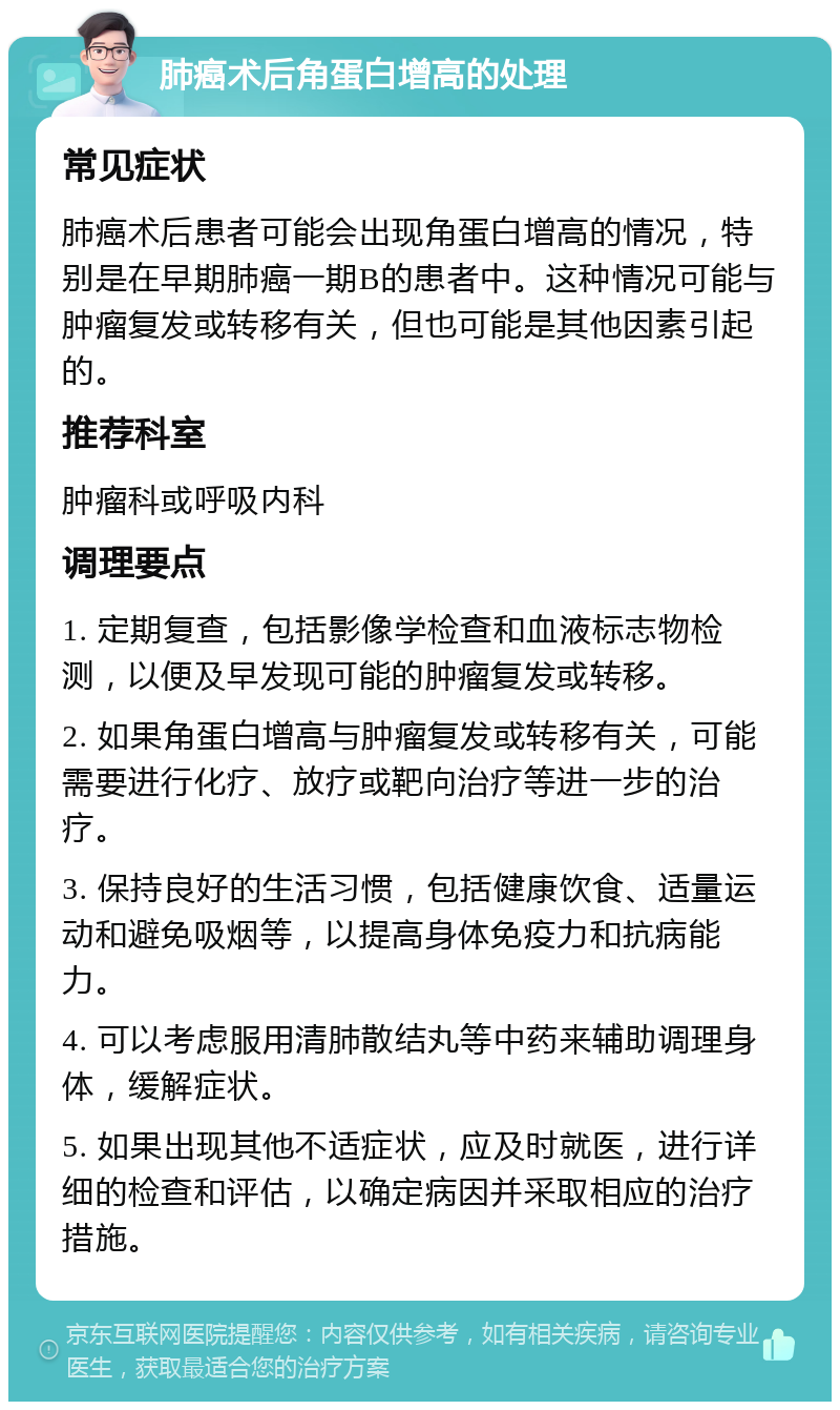 肺癌术后角蛋白增高的处理 常见症状 肺癌术后患者可能会出现角蛋白增高的情况，特别是在早期肺癌一期B的患者中。这种情况可能与肿瘤复发或转移有关，但也可能是其他因素引起的。 推荐科室 肿瘤科或呼吸内科 调理要点 1. 定期复查，包括影像学检查和血液标志物检测，以便及早发现可能的肿瘤复发或转移。 2. 如果角蛋白增高与肿瘤复发或转移有关，可能需要进行化疗、放疗或靶向治疗等进一步的治疗。 3. 保持良好的生活习惯，包括健康饮食、适量运动和避免吸烟等，以提高身体免疫力和抗病能力。 4. 可以考虑服用清肺散结丸等中药来辅助调理身体，缓解症状。 5. 如果出现其他不适症状，应及时就医，进行详细的检查和评估，以确定病因并采取相应的治疗措施。