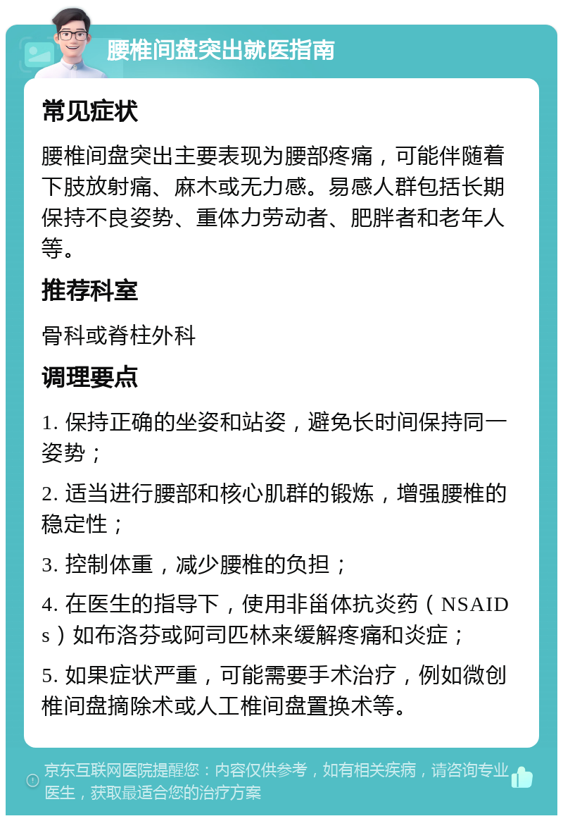 腰椎间盘突出就医指南 常见症状 腰椎间盘突出主要表现为腰部疼痛，可能伴随着下肢放射痛、麻木或无力感。易感人群包括长期保持不良姿势、重体力劳动者、肥胖者和老年人等。 推荐科室 骨科或脊柱外科 调理要点 1. 保持正确的坐姿和站姿，避免长时间保持同一姿势； 2. 适当进行腰部和核心肌群的锻炼，增强腰椎的稳定性； 3. 控制体重，减少腰椎的负担； 4. 在医生的指导下，使用非甾体抗炎药（NSAIDs）如布洛芬或阿司匹林来缓解疼痛和炎症； 5. 如果症状严重，可能需要手术治疗，例如微创椎间盘摘除术或人工椎间盘置换术等。