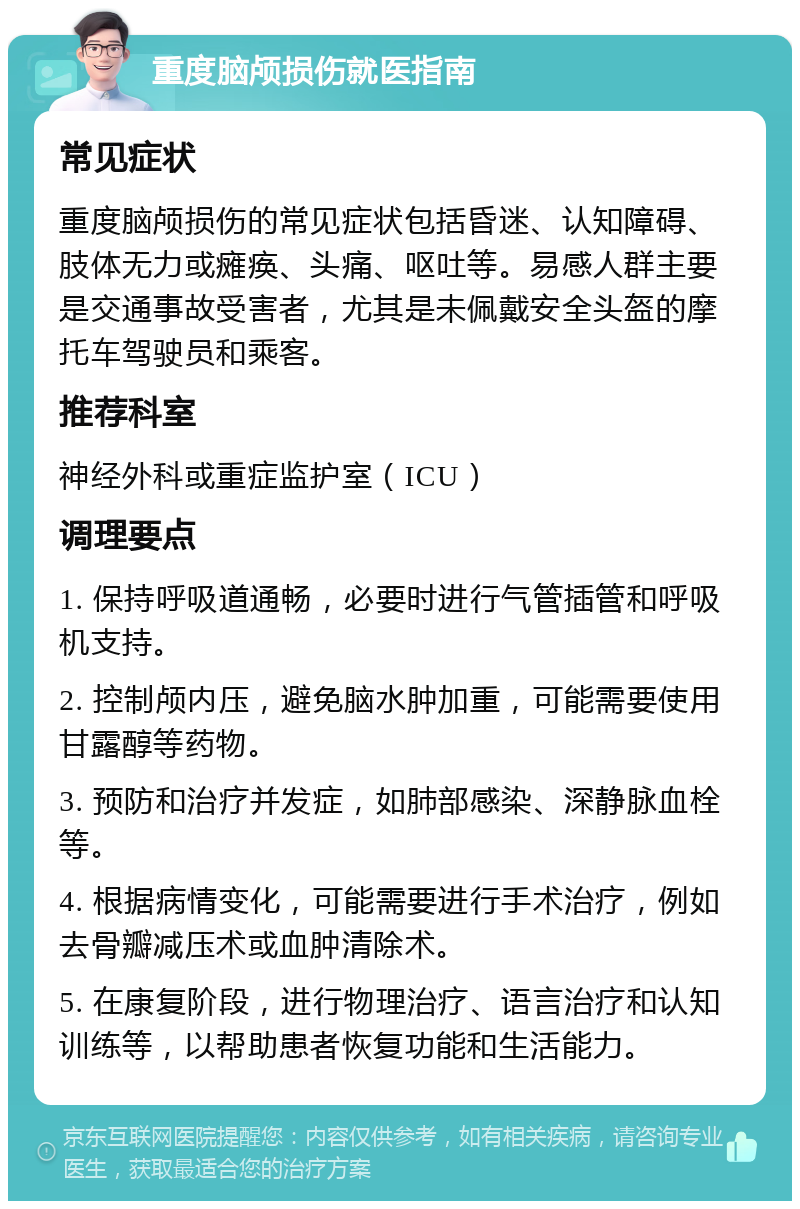 重度脑颅损伤就医指南 常见症状 重度脑颅损伤的常见症状包括昏迷、认知障碍、肢体无力或瘫痪、头痛、呕吐等。易感人群主要是交通事故受害者，尤其是未佩戴安全头盔的摩托车驾驶员和乘客。 推荐科室 神经外科或重症监护室（ICU） 调理要点 1. 保持呼吸道通畅，必要时进行气管插管和呼吸机支持。 2. 控制颅内压，避免脑水肿加重，可能需要使用甘露醇等药物。 3. 预防和治疗并发症，如肺部感染、深静脉血栓等。 4. 根据病情变化，可能需要进行手术治疗，例如去骨瓣减压术或血肿清除术。 5. 在康复阶段，进行物理治疗、语言治疗和认知训练等，以帮助患者恢复功能和生活能力。