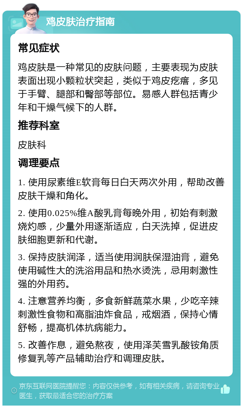 鸡皮肤治疗指南 常见症状 鸡皮肤是一种常见的皮肤问题，主要表现为皮肤表面出现小颗粒状突起，类似于鸡皮疙瘩，多见于手臂、腿部和臀部等部位。易感人群包括青少年和干燥气候下的人群。 推荐科室 皮肤科 调理要点 1. 使用尿素维E软膏每日白天两次外用，帮助改善皮肤干燥和角化。 2. 使用0.025%维A酸乳膏每晚外用，初始有刺激烧灼感，少量外用逐渐适应，白天洗掉，促进皮肤细胞更新和代谢。 3. 保持皮肤润泽，适当使用润肤保湿油膏，避免使用碱性大的洗浴用品和热水烫洗，忌用刺激性强的外用药。 4. 注意营养均衡，多食新鲜蔬菜水果，少吃辛辣刺激性食物和高脂油炸食品，戒烟酒，保持心情舒畅，提高机体抗病能力。 5. 改善作息，避免熬夜，使用泽芙雪乳酸铵角质修复乳等产品辅助治疗和调理皮肤。