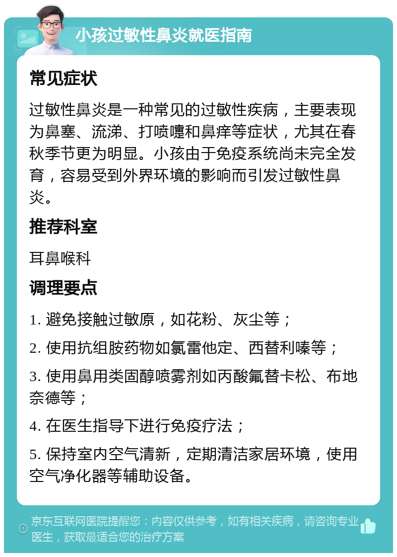 小孩过敏性鼻炎就医指南 常见症状 过敏性鼻炎是一种常见的过敏性疾病，主要表现为鼻塞、流涕、打喷嚏和鼻痒等症状，尤其在春秋季节更为明显。小孩由于免疫系统尚未完全发育，容易受到外界环境的影响而引发过敏性鼻炎。 推荐科室 耳鼻喉科 调理要点 1. 避免接触过敏原，如花粉、灰尘等； 2. 使用抗组胺药物如氯雷他定、西替利嗪等； 3. 使用鼻用类固醇喷雾剂如丙酸氟替卡松、布地奈德等； 4. 在医生指导下进行免疫疗法； 5. 保持室内空气清新，定期清洁家居环境，使用空气净化器等辅助设备。