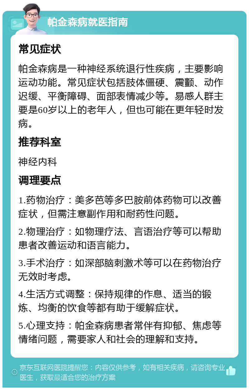 帕金森病就医指南 常见症状 帕金森病是一种神经系统退行性疾病，主要影响运动功能。常见症状包括肢体僵硬、震颤、动作迟缓、平衡障碍、面部表情减少等。易感人群主要是60岁以上的老年人，但也可能在更年轻时发病。 推荐科室 神经内科 调理要点 1.药物治疗：美多芭等多巴胺前体药物可以改善症状，但需注意副作用和耐药性问题。 2.物理治疗：如物理疗法、言语治疗等可以帮助患者改善运动和语言能力。 3.手术治疗：如深部脑刺激术等可以在药物治疗无效时考虑。 4.生活方式调整：保持规律的作息、适当的锻炼、均衡的饮食等都有助于缓解症状。 5.心理支持：帕金森病患者常伴有抑郁、焦虑等情绪问题，需要家人和社会的理解和支持。