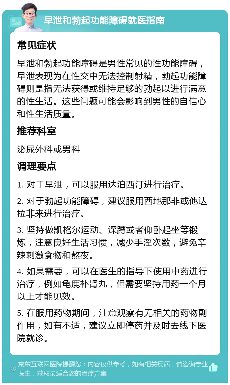 早泄和勃起功能障碍就医指南 常见症状 早泄和勃起功能障碍是男性常见的性功能障碍，早泄表现为在性交中无法控制射精，勃起功能障碍则是指无法获得或维持足够的勃起以进行满意的性生活。这些问题可能会影响到男性的自信心和性生活质量。 推荐科室 泌尿外科或男科 调理要点 1. 对于早泄，可以服用达泊西汀进行治疗。 2. 对于勃起功能障碍，建议服用西地那非或他达拉非来进行治疗。 3. 坚持做凯格尔运动、深蹲或者仰卧起坐等锻炼，注意良好生活习惯，减少手淫次数，避免辛辣刺激食物和熬夜。 4. 如果需要，可以在医生的指导下使用中药进行治疗，例如龟鹿补肾丸，但需要坚持用药一个月以上才能见效。 5. 在服用药物期间，注意观察有无相关的药物副作用，如有不适，建议立即停药并及时去线下医院就诊。