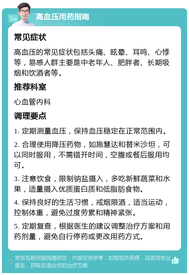 高血压用药指南 常见症状 高血压的常见症状包括头痛、眩晕、耳鸣、心悸等，易感人群主要是中老年人、肥胖者、长期吸烟和饮酒者等。 推荐科室 心血管内科 调理要点 1. 定期测量血压，保持血压稳定在正常范围内。 2. 合理使用降压药物，如施慧达和替米沙坦，可以同时服用，不需错开时间，空腹或餐后服用均可。 3. 注意饮食，限制钠盐摄入，多吃新鲜蔬菜和水果，适量摄入优质蛋白质和低脂肪食物。 4. 保持良好的生活习惯，戒烟限酒，适当运动，控制体重，避免过度劳累和精神紧张。 5. 定期复查，根据医生的建议调整治疗方案和用药剂量，避免自行停药或更改用药方式。