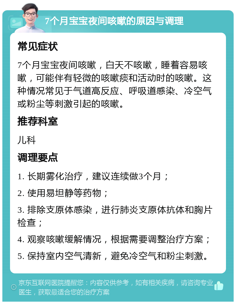 7个月宝宝夜间咳嗽的原因与调理 常见症状 7个月宝宝夜间咳嗽，白天不咳嗽，睡着容易咳嗽，可能伴有轻微的咳嗽痰和活动时的咳嗽。这种情况常见于气道高反应、呼吸道感染、冷空气或粉尘等刺激引起的咳嗽。 推荐科室 儿科 调理要点 1. 长期雾化治疗，建议连续做3个月； 2. 使用易坦静等药物； 3. 排除支原体感染，进行肺炎支原体抗体和胸片检查； 4. 观察咳嗽缓解情况，根据需要调整治疗方案； 5. 保持室内空气清新，避免冷空气和粉尘刺激。