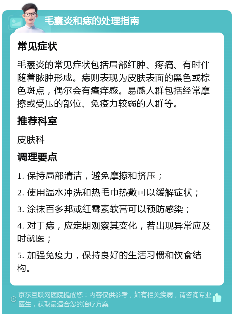 毛囊炎和痣的处理指南 常见症状 毛囊炎的常见症状包括局部红肿、疼痛、有时伴随着脓肿形成。痣则表现为皮肤表面的黑色或棕色斑点，偶尔会有瘙痒感。易感人群包括经常摩擦或受压的部位、免疫力较弱的人群等。 推荐科室 皮肤科 调理要点 1. 保持局部清洁，避免摩擦和挤压； 2. 使用温水冲洗和热毛巾热敷可以缓解症状； 3. 涂抹百多邦或红霉素软膏可以预防感染； 4. 对于痣，应定期观察其变化，若出现异常应及时就医； 5. 加强免疫力，保持良好的生活习惯和饮食结构。