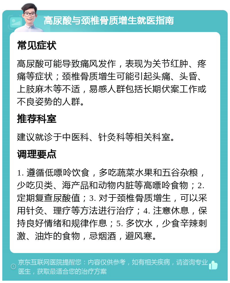 高尿酸与颈椎骨质增生就医指南 常见症状 高尿酸可能导致痛风发作，表现为关节红肿、疼痛等症状；颈椎骨质增生可能引起头痛、头昏、上肢麻木等不适，易感人群包括长期伏案工作或不良姿势的人群。 推荐科室 建议就诊于中医科、针灸科等相关科室。 调理要点 1. 遵循低嘌呤饮食，多吃蔬菜水果和五谷杂粮，少吃贝类、海产品和动物内脏等高嘌呤食物；2. 定期复查尿酸值；3. 对于颈椎骨质增生，可以采用针灸、理疗等方法进行治疗；4. 注意休息，保持良好情绪和规律作息；5. 多饮水，少食辛辣刺激、油炸的食物，忌烟酒，避风寒。