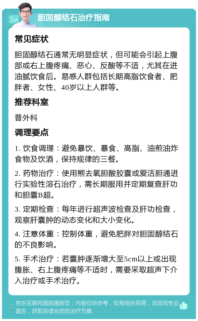 胆固醇结石治疗指南 常见症状 胆固醇结石通常无明显症状，但可能会引起上腹部或右上腹疼痛、恶心、反酸等不适，尤其在进油腻饮食后。易感人群包括长期高脂饮食者、肥胖者、女性、40岁以上人群等。 推荐科室 普外科 调理要点 1. 饮食调理：避免暴饮、暴食、高脂、油煎油炸食物及饮酒，保持规律的三餐。 2. 药物治疗：使用熊去氧胆酸胶囊或爱活胆通进行实验性溶石治疗，需长期服用并定期复查肝功和胆囊B超。 3. 定期检查：每年进行超声波检查及肝功检查，观察肝囊肿的动态变化和大小变化。 4. 注意体重：控制体重，避免肥胖对胆固醇结石的不良影响。 5. 手术治疗：若囊肿逐渐增大至5cm以上或出现腹胀、右上腹疼痛等不适时，需要采取超声下介入治疗或手术治疗。